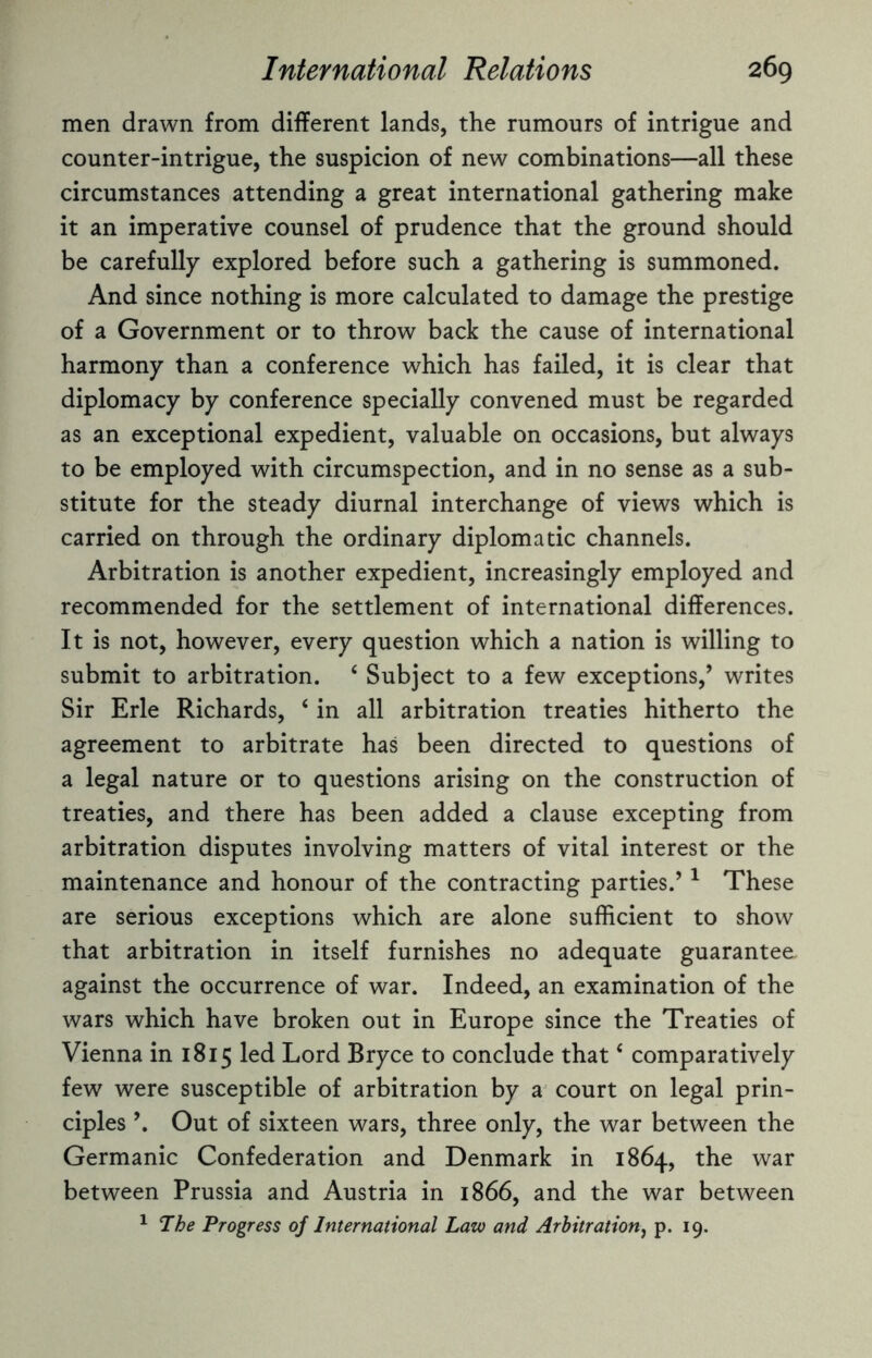 men drawn from different lands, the rumours of intrigue and counter-intrigue, the suspicion of new combinations—all these circumstances attending a great international gathering make it an imperative counsel of prudence that the ground should be carefully explored before such a gathering is summoned. And since nothing is more calculated to damage the prestige of a Government or to throw back the cause of international harmony than a conference which has failed, it is clear that diplomacy by conference specially convened must be regarded as an exceptional expedient, valuable on occasions, but always to be employed with circumspection, and in no sense as a sub¬ stitute for the steady diurnal interchange of views which is carried on through the ordinary diplomatic channels. Arbitration is another expedient, increasingly employed and recommended for the settlement of international differences. It is not, however, every question which a nation is willing to submit to arbitration. ‘ Subject to a few exceptions/ writes Sir Erie Richards, ‘ in all arbitration treaties hitherto the agreement to arbitrate has been directed to questions of a legal nature or to questions arising on the construction of treaties, and there has been added a clause excepting from arbitration disputes involving matters of vital interest or the maintenance and honour of the contracting parties.’1 These are serious exceptions which are alone sufficient to show that arbitration in itself furnishes no adequate guarantee against the occurrence of war. Indeed, an examination of the wars which have broken out in Europe since the Treaties of Vienna in 1815 led Lord Bryce to conclude that c comparatively few were susceptible of arbitration by a court on legal prin¬ ciples \ Out of sixteen wars, three only, the war between the Germanic Confederation and Denmark in 1864, the war between Prussia and Austria in 1866, and the war between 1 The Progress of International Law and Arbitration, p. 19.