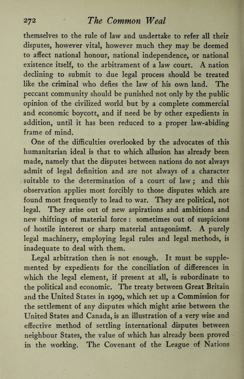 themselves to the rule of law and undertake to refer all their disputes, however vital, however much they may be deemed to affect national honour, national independence, or national existence itself, to the arbitrament of a law court. A nation declining to submit to due legal process should be treated like the criminal who defies the law of his own land. The peccant community should be punished not only by the public opinion of the civilized world but by a complete commercial and economic boycott, and if need be by other expedients in addition, until it has been reduced to a proper law-abiding frame of mind. One of the difficulties overlooked by the advocates of this humanitarian ideal is that to which allusion has already been made, namely that the disputes between nations do not always admit of legal definition and are not always of a character suitable to the determination of a court of law; and this observation applies most forcibly to those disputes which are found most frequently to lead to war. They are political, not legal. They arise out of new aspirations and ambitions and new shiftings of material force : sometimes out of suspicions of hostile interest or sharp material antagonism?. A purely legal machinery, employing legal rules and legal methods, is inadequate to deal with them. Legal arbitration then is not enough. It must be supple¬ mented by expedients for the conciliation of differences in which the legal element, if present at all, is subordinate to the political and economic. The treaty between Great Britain and the United States in 1909, which set up a Commission for the settlement of any disputes which might arise between the United States and Canada, is an illustration of a very wise and effective method of settling international disputes between neighbour States, the value of which has already been proved in the working. The Covenant of the League of Nations