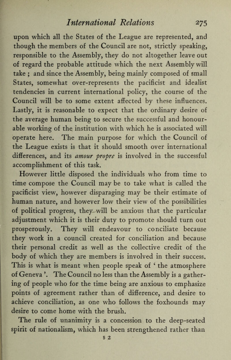 upon which all the States of the League are represented, and though the members of the Council are not, strictly speaking, responsible to the Assembly, they do not altogether leave out of regard the probable attitude which the next Assembly will take ; and since the Assembly, being mainly composed of small States, somewhat over-represents the pacificist and idealist tendencies in current international policy, the course of the Council will be to some extent affected by these influences. Lastly, it is reasonable to expect that the ordinary desire of the average human being to secure the successful and honour¬ able working of the institution with which he is associated will operate here. The main purpose for which the Council of the League exists is that it should smooth over international differences, and its amour flropre is involved in the successful accomplishment of this task. However little disposed the individuals who from time to time compose the Council may be to take what is called the pacificist view, however disparaging may be their estimate of human nature, and however low their view of the possibilities of political progress, they-will be anxious that the particular adjustment which it is their duty to promote should turn out prosperously. They will endeavour to conciliate because they work in a council created for conciliation and because their personal credit as well as the collective credit of the body of which they are members is involved in their success. This is what is meant when people speak of ‘ the atmosphere of Geneva \ The Council no less than the Assembly is a gather¬ ing of people who for the time being are anxious to emphasize points of agreement rather than of difference, and desire to achieve conciliation, as one who follows the foxhounds may desire to come home with the brush. The rule of unanimity is a concession to the deep-seated spirit of nationalism, which has been strengthened rather than