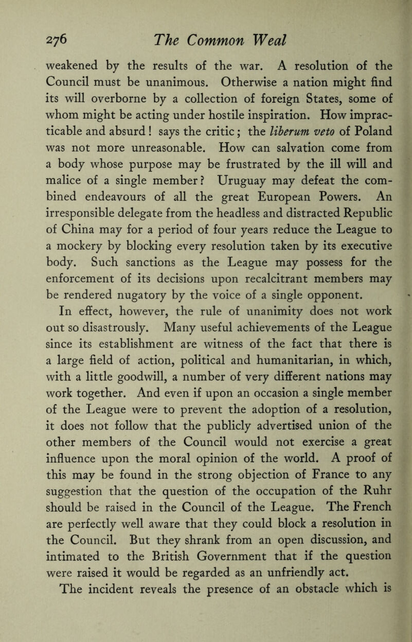 weakened by the results of the war. A resolution of the Council must be unanimous. Otherwise a nation might find its will overborne by a collection of foreign States, some of whom might be acting under hostile inspiration. How imprac¬ ticable and absurd ! says the critic; the liberum veto of Poland was not more unreasonable. How can salvation come from a body whose purpose may be frustrated by the ill will and malice of a single member? Uruguay may defeat the com¬ bined endeavours of all the great European Powers. An irresponsible delegate from the headless and distracted Republic of China may for a period of four years reduce the League to a mockery by blocking every resolution taken by its executive body. Such sanctions as the League may possess for the enforcement of its decisions upon recalcitrant members may be rendered nugatory by the voice of a single opponent. In effect, however, the rule of unanimity does not work out so disastrously. Many useful achievements of the League since its establishment are witness of the fact that there is a large field of action, political and humanitarian, in which, with a little goodwill, a number of very different nations may work together. And even if upon an occasion a single member of the League were to prevent the adoption of a resolution, it does not follow that the publicly advertised union of the other members of the Council would not exercise a great influence upon the moral opinion of the world. A proof of this may be found in the strong objection of France to any suggestion that the question of the occupation of the Ruhr should be raised in the Council of the League. The French are perfectly well aware that they could block a resolution in the Council. But they shrank from an open discussion, and intimated to the British Government that if the question were raised it would be regarded as an unfriendly act. The incident reveals the presence of an obstacle which is