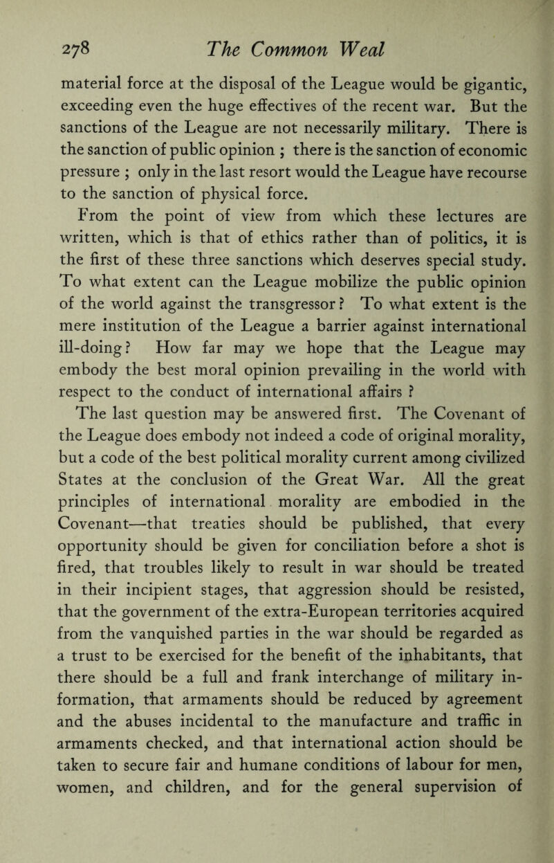 material force at the disposal of the League would be gigantic, exceeding even the huge effectives of the recent war. But the sanctions of the League are not necessarily military. There is the sanction of public opinion ; there is the sanction of economic pressure ; only in the last resort would the League have recourse to the sanction of physical force. From the point of view from which these lectures are written, which is that of ethics rather than of politics, it is the first of these three sanctions which deserves special study. To what extent can the League mobilize the public opinion of the world against the transgressor? To what extent is the mere institution of the League a barrier against international ill-doing? How far may we hope that the League may embody the best moral opinion prevailing in the world with respect to the conduct of international affairs ? The last question may be answered first. The Covenant of the League does embody not indeed a code of original morality, but a code of the best political morality current among civilized States at the conclusion of the Great War. All the great principles of international morality are embodied in the Covenant—that treaties should be published, that every opportunity should be given for conciliation before a shot is fired, that troubles likely to result in war should be treated in their incipient stages, that aggression should be resisted, that the government of the extra-European territories acquired from the vanquished parties in the war should be regarded as a trust to be exercised for the benefit of the inhabitants, that there should be a full and frank interchange of military in¬ formation, that armaments should be reduced by agreement and the abuses incidental to the manufacture and traffic in armaments checked, and that international action should be taken to secure fair and humane conditions of labour for men, women, and children, and for the general supervision of