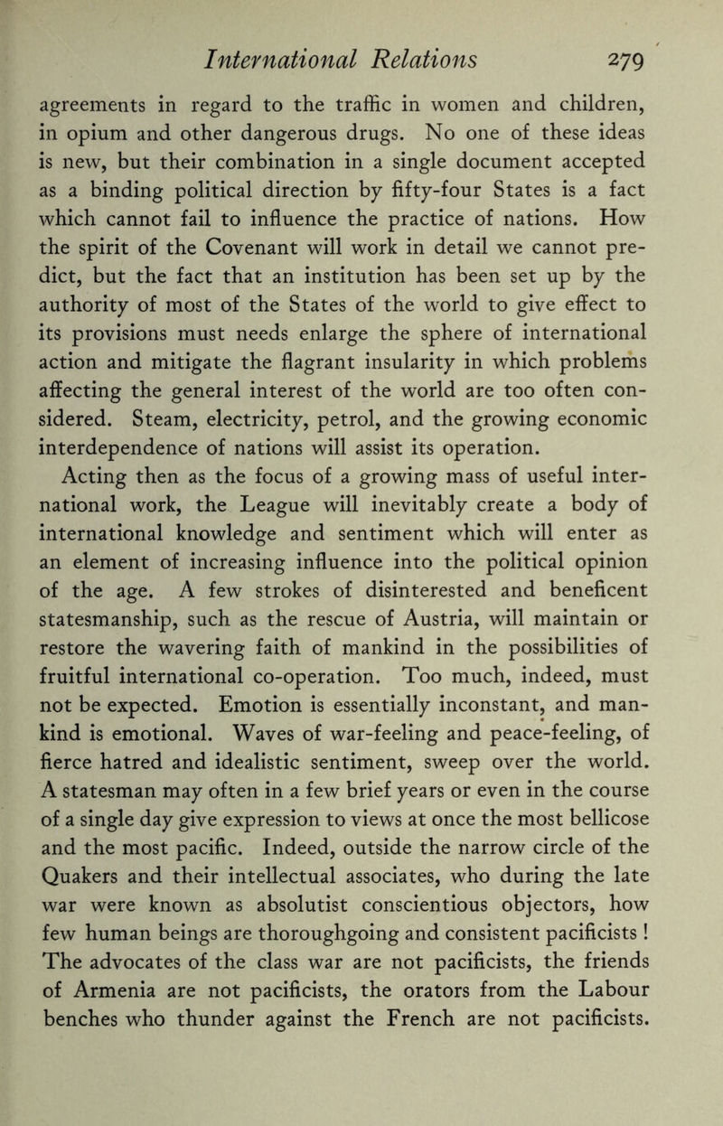 agreements in regard to the traffic in women and children, in opium and other dangerous drugs. No one of these ideas is new, but their combination in a single document accepted as a binding political direction by fifty-four States is a fact which cannot fail to influence the practice of nations. How the spirit of the Covenant will work in detail we cannot pre¬ dict, but the fact that an institution has been set up by the authority of most of the States of the world to give effect to its provisions must needs enlarge the sphere of international action and mitigate the flagrant insularity in which problems affecting the general interest of the world are too often con¬ sidered. Steam, electricity, petrol, and the growing economic interdependence of nations will assist its operation. Acting then as the focus of a growing mass of useful inter¬ national work, the League will inevitably create a body of international knowledge and sentiment which will enter as an element of increasing influence into the political opinion of the age. A few strokes of disinterested and beneficent statesmanship, such as the rescue of Austria, will maintain or restore the wavering faith of mankind in the possibilities of fruitful international co-operation. Too much, indeed, must not be expected. Emotion is essentially inconstant, and man¬ kind is emotional. Waves of war-feeling and peace-feeling, of fierce hatred and idealistic sentiment, sweep over the world. A statesman may often in a few brief years or even in the course of a single day give expression to views at once the most bellicose and the most pacific. Indeed, outside the narrow circle of the Quakers and their intellectual associates, who during the late war were known as absolutist conscientious objectors, how few human beings are thoroughgoing and consistent pacificists! The advocates of the class war are not pacificists, the friends of Armenia are not pacificists, the orators from the Labour benches who thunder against the French are not pacificists.