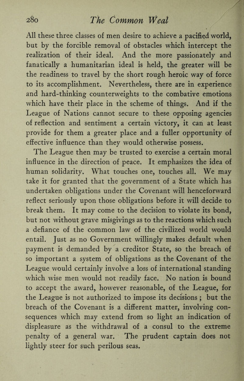All these three classes of men desire to achieve a pacified world, but by the forcible removal of obstacles which intercept the realization of their ideal. And the more passionately and fanatically a humanitarian ideal is held, the greater will be the readiness to travel by the short rough heroic way of force to its accomplishment. Nevertheless, there are in experience and hard-thinking counterweights to the combative emotions which have their place in the scheme of things. And if the League of Nations cannot secure to these opposing agencies of reflection and sentiment a certain victory, it can at least provide for them a greater place and a fuller opportunity of effective influence than they would otherwise possess. The League then may be trusted to exercise a certain moral influence in the direction of peace. It emphasizes the idea of human solidarity. What touches one, touches all. We may take it for granted that the government of a State which has undertaken obligations under the Covenant will henceforward reflect seriously upon those obligations before it will decide to break them. It may come to the decision to violate its bond, but not without grave misgivings as to the reactions which such a defiance of the common law of the civilized world would entail. Just as no Government willingly makes default when payment is demanded by a creditor State, so the breach of so important a system of obligations as the Covenant of the League would certainly involve a loss of international standing which wise men would not readily face. No nation is bound to accept the award, however reasonable, of the League, for the League is not authorized to impose its decisions; but the breach of the Covenant is a different matter, involving con¬ sequences which may extend from so light an indication of displeasure as the withdrawal of a consul to the extreme penalty of a general war. The prudent captain does not lightly steer for such perilous seas.