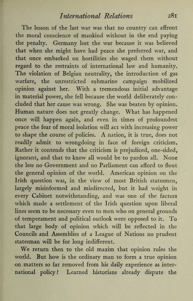 The lesson of the last war was that no country can affront the moral conscience of mankind without in the end paying the penalty. Germany lost the war because it was believed that when she might have had peace she preferred war, and that once embarked on hostilities she waged them without regard to the restraints of international law and humanity. The violation of Belgian neutrality, the introduction of gas warfare, the unrestricted submarine campaign mobilized opinion against her. With a tremendous initial advantage in material power, she fell because the world deliberately con¬ cluded that her cause was wrong. She was beaten by opinion. Human nature does not greatly change. What has happened once will happen again, and even in times of profoundest peace the fear of moral isolation will act with increasing power to shape the course of policies. A nation, it is true, does not readily admit to wrongdoing in face of foreign criticism. Rather it contends that the criticism is prejudiced, one-sided, ignorant, and that to know all would be to pardon all. None the less no Government and no Parliament can afford to flout the general opinion of the world. American opinion on the Irish question was, in the view of most British statesmen, largely misinformed and misdirected, but it had weight in every Cabinet notwithstanding, and was one of the factors which made a settlement of the Irish question upon liberal lines seem to be necessary even to men who on general grounds of temperament and political outlook were opposed to it. To that large body of opinion which will be reflected in the Councils and Assemblies of a League of Nations no prudent statesman will be for long indifferent. We return then to the old maxim that opinion rules the world. But how is the ordinary man to form a true opinion on matters so far removed from his daily experience as inter¬ national policy ? Learned historians already dispute the