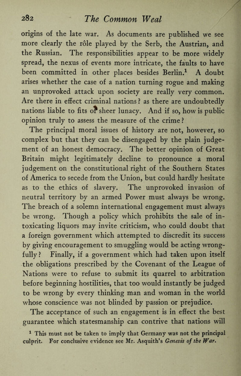 origins of the late war. As documents are published we see more clearly the role played by the Serb, the Austrian, and the Russian. The responsibilities appear to be more widely spread, the nexus of events more intricate, the faults to have been committed in other places besides Berlin.1 A doubt arises whether the case of a nation turning rogue and making an unprovoked attack upon society are really very common. Are there in effect criminal nations ? as there are undoubtedly nations liable to fits o? sheer lunacy. And if so, how is public opinion truly to assess the measure of the crime ? The principal moral issues of history are not, however, so complex but that they can be disengaged by the plain judge¬ ment of an honest democracy. The better opinion of Great Britain might legitimately decline to pronounce a moral judgement on the constitutional right of the Southern States of America to secede from the Union, but could hardly hesitate as to the ethics of slavery. The unprovoked invasion of neutral territory by an armed Power must always be wrong. The breach of a solemn international engagement must always be wrong. Though a policy which prohibits the sale of in¬ toxicating liquors may invite criticism, who could doubt that a foreign government which attempted to discredit its success by giving encouragement to smuggling would be acting wrong¬ fully? Finally, if a government which had taken upon itself the obligations prescribed by the Covenant of the League of Nations were to refuse to submit its quarrel to arbitration before beginning hostilities, that too would instantly be judged to be wrong by every thinking man and woman in the world whose conscience was not blinded by passion or prejudice. The acceptance of such an engagement is in effect the best guarantee which statesmanship can contrive that nations will 1 This must not be taken to imply that Germany was not the principal culprit. For conclusive evidence see Mr. Asquith’s Genesis of the War.