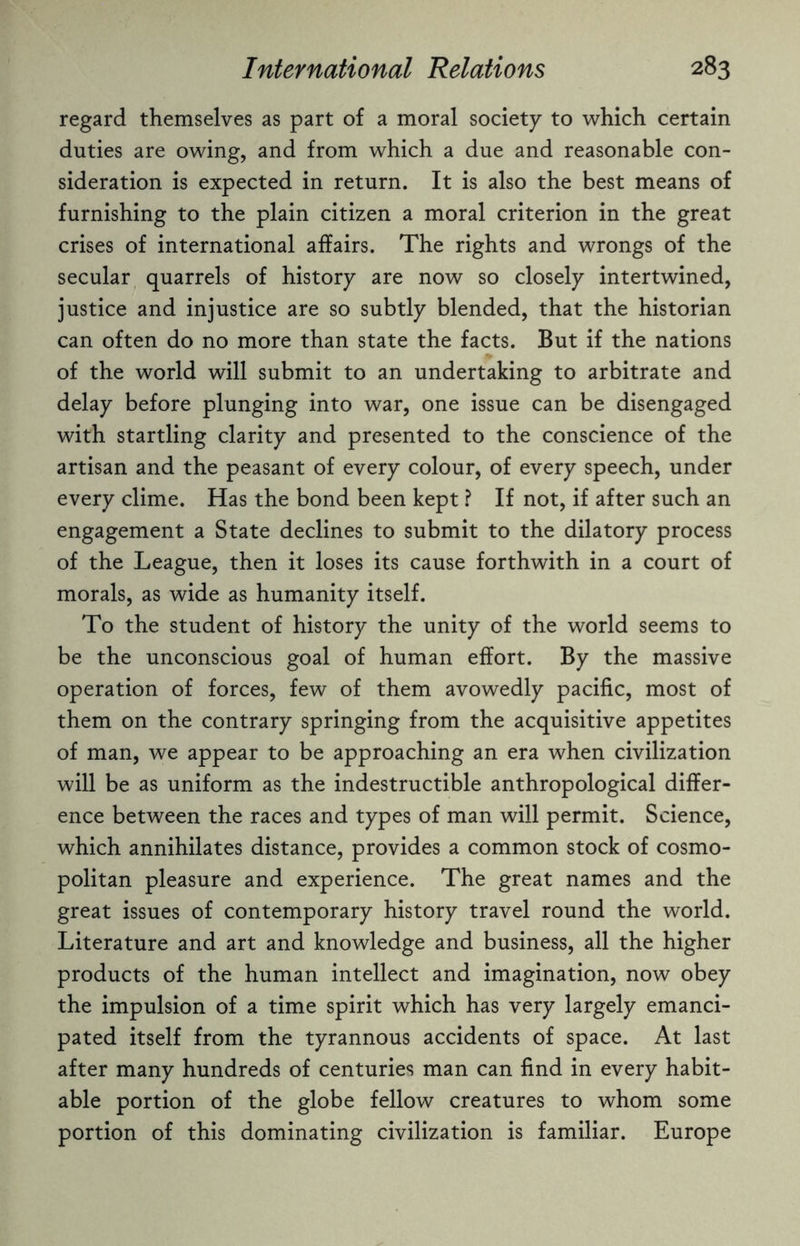 regard themselves as part of a moral society to which certain duties are owing, and from which a due and reasonable con¬ sideration is expected in return. It is also the best means of furnishing to the plain citizen a moral criterion in the great crises of international affairs. The rights and wrongs of the secular quarrels of history are now so closely intertwined, justice and injustice are so subtly blended, that the historian can often do no more than state the facts. But if the nations of the world will submit to an undertaking to arbitrate and delay before plunging into war, one issue can be disengaged with startling clarity and presented to the conscience of the artisan and the peasant of every colour, of every speech, under every clime. Has the bond been kept ? If not, if after such an engagement a State declines to submit to the dilatory process of the League, then it loses its cause forthwith in a court of morals, as wide as humanity itself. To the student of history the unity of the world seems to be the unconscious goal of human effort. By the massive operation of forces, few of them avowedly pacific, most of them on the contrary springing from the acquisitive appetites of man, we appear to be approaching an era when civilization will be as uniform as the indestructible anthropological differ¬ ence between the races and types of man will permit. Science, which annihilates distance, provides a common stock of cosmo¬ politan pleasure and experience. The great names and the great issues of contemporary history travel round the world. Literature and art and knowledge and business, all the higher products of the human intellect and imagination, now obey the impulsion of a time spirit which has very largely emanci¬ pated itself from the tyrannous accidents of space. At last after many hundreds of centuries man can find in every habit¬ able portion of the globe fellow creatures to whom some portion of this dominating civilization is familiar. Europe