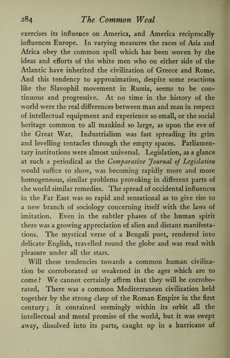 exercises its influence on America, and America reciprocally influences Europe. In varying measures the races of Asia and Africa obey the common spell which has been woven by the ideas and efforts of the white men who on either side of the Atlantic have inherited the civilization of Greece and Rome. And this tendency to approximation, despite some reactions like the Slavophil movement in Russia, seems to be con¬ tinuous and progressive. At no time in the history of the world were the real differences between man and man in respect of intellectual equipment and experience so small, or the social heritage common to all mankind so large, as upon the eve of the Great War. Industrialism was fast spreading its grim and levelling tentacles through the empty spaces. Parliamen¬ tary institutions were almost universal. Legislation, as a glance at such a periodical as the Comparative Journal of Legislation would suffice to show, was becoming rapidly more and more homogeneous, similar problems provoking in different parts of the world similar remedies. The spread of occidental influences in the Far East was so rapid and sensational as to give rise to a new branch of sociology concerning itself with the laws of imitation. Even in the subtler phases of the human spirit there was a growing appreciation of alien and distant manifesta¬ tions. The mystical verse of a Bengali poet, rendered into delicate English, travelled round the globe and was read with pleasure under all the stars. Will these tendencies towards a common human civiliza¬ tion be corroborated or weakened in the ages which are to come ? We cannot certainly affirm that they will be corrobo¬ rated. There was a common Mediterranean civilization held together by the strong clasp of the Roman Empire in the first century; it contained seemingly within its orbit all the intellectual and moral promise of the world, but it was swept away, dissolved into its parts, caught up in a hurricane of