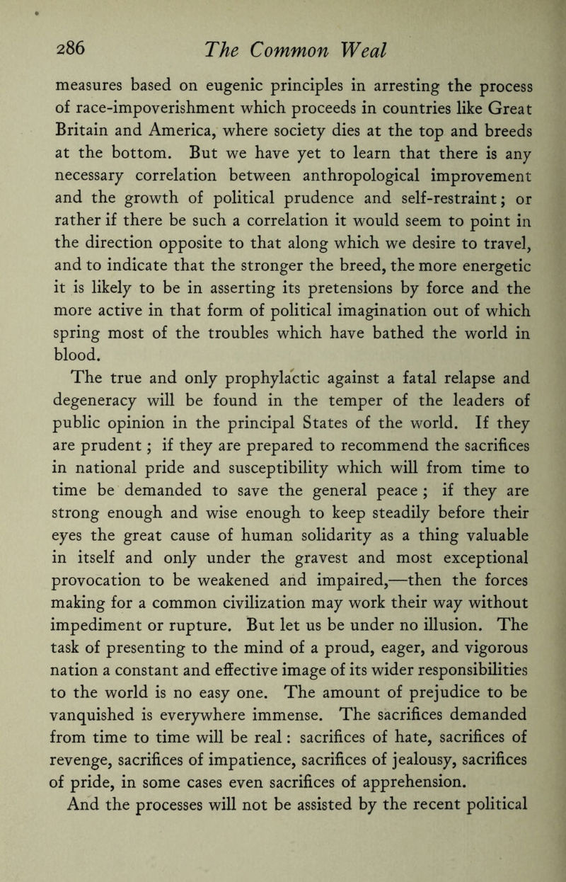 measures based on eugenic principles in arresting the process of race-impoverishment which proceeds in countries like Great Britain and America, where society dies at the top and breeds at the bottom. But we have yet to learn that there is any necessary correlation between anthropological improvement and the growth of political prudence and self-restraint; or rather if there be such a correlation it would seem to point in the direction opposite to that along which we desire to travel, and to indicate that the stronger the breed, the more energetic it is likely to be in asserting its pretensions by force and the more active in that form of political imagination out of which spring most of the troubles which have bathed the world in blood. The true and only prophylactic against a fatal relapse and degeneracy will be found in the temper of the leaders of public opinion in the principal States of the world. If they are prudent; if they are prepared to recommend the sacrifices in national pride and susceptibility which will from time to time be demanded to save the general peace ; if they are strong enough and wise enough to keep steadily before their eyes the great cause of human solidarity as a thing valuable in itself and only under the gravest and most exceptional provocation to be weakened and impaired,—then the forces making for a common civilization may work their way without impediment or rupture. But let us be under no illusion. The task of presenting to the mind of a proud, eager, and vigorous nation a constant and effective image of its wider responsibilities to the world is no easy one. The amount of prejudice to be vanquished is everywhere immense. The sacrifices demanded from time to time will be real: sacrifices of hate, sacrifices of revenge, sacrifices of impatience, sacrifices of jealousy, sacrifices of pride, in some cases even sacrifices of apprehension. And the processes will not be assisted by the recent political