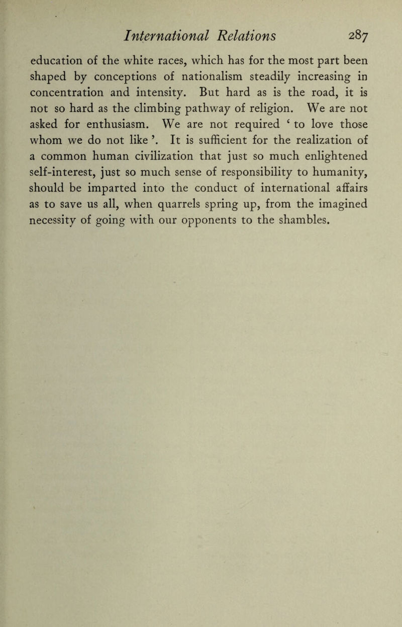 education of the white races, which has for the most part been shaped by conceptions of nationalism steadily increasing in concentration and intensity. But hard as is the road, it is not so hard as the climbing pathway of religion. We are not asked for enthusiasm. We are not required 6 to love those whom we do not like \ It is sufficient for the realization of a common human civilization that just so much enlightened self-interest, just so much sense of responsibility to humanity, should be imparted into the conduct of international affairs as to save us all, when quarrels spring up, from the imagined necessity of going with our opponents to the shambles.