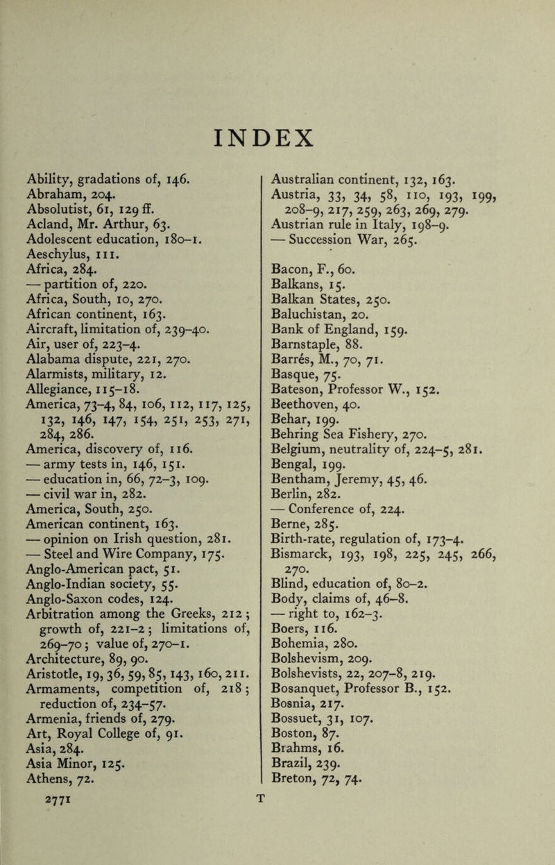 INDEX Ability, gradations of, 146. Abraham, 204. Absolutist, 61, 129 ft. Acland, Mr. Arthur, 63. Adolescent education, 180-1. Aeschylus, hi. Africa, 284. — partition of, 220. Africa, South, 10, 270. African continent, 163. Aircraft, limitation of, 239-40. Air, user of, 223-4. Alabama dispute, 221, 270. Alarmists, military, 12. Allegiance, 115-18. America, 73-4, 84, 106, 112, 117, 125, 132, 146, 147, 154, 251, 253, 271, 284, 286. America, discovery of, 116. — army tests in, 146, 151. — education in, 66, 72-3, 109. — civil war in, 282. America, South, 250. American continent, 163. — opinion on Irish question, 281. — Steel and Wire Company, 175. Anglo-American pact, 51. Anglo-Indian society, 55. Anglo-Saxon codes, 124. Arbitration among the Greeks, 212; growth of, 221-2; limitations of, 269-70; value of, 270-1. Architecture, 89, 90. Aristotle, 19,36, 59,85,143, 160,211. Armaments, competition of, 218; reduction of, 234-57. Armenia, friends of, 279. Art, Royal College of, 91. Asia, 284. Asia Minor, 125. Athens, 72. 2771 Australian continent, 132, 163. Austria, 33, 34, 58, no, 193, 199, 208-9, 2I7> 259, 263, 269, 279. Austrian rule in Italy, 198-9. — Succession War, 265. Bacon, F., 60. Balkans, 15. Balkan States, 250. Baluchistan, 20. Bank of England, 159. Barnstaple, 88. Barres, M., 70, 71. Basque, 75. Bateson, Professor W., 152. Beethoven, 40. Behar, 199. Behring Sea Fishery, 270. Belgium, neutrality of, 224-5, 281. Bengal, 199. Bentham, Jeremy, 45, 46. Berlin, 282. — Conference of, 224. Berne, 285. Birth-rate, regulation of, 173-4. Bismarck, 193, 198, 225, 245, 266, 270. Blind, education of, 80-2. Body, claims of, 46—8. — right to, 162-3. Boers, 116. Bohemia, 280. Bolshevism, 209. Bolshevists, 22, 207-8, 219. Bosanquet, Professor B., 152. Bosnia, 217. Bossuet, 31, 107. Boston, 87. Biahms, 16. Brazil, 239. Breton, 72, 74. T