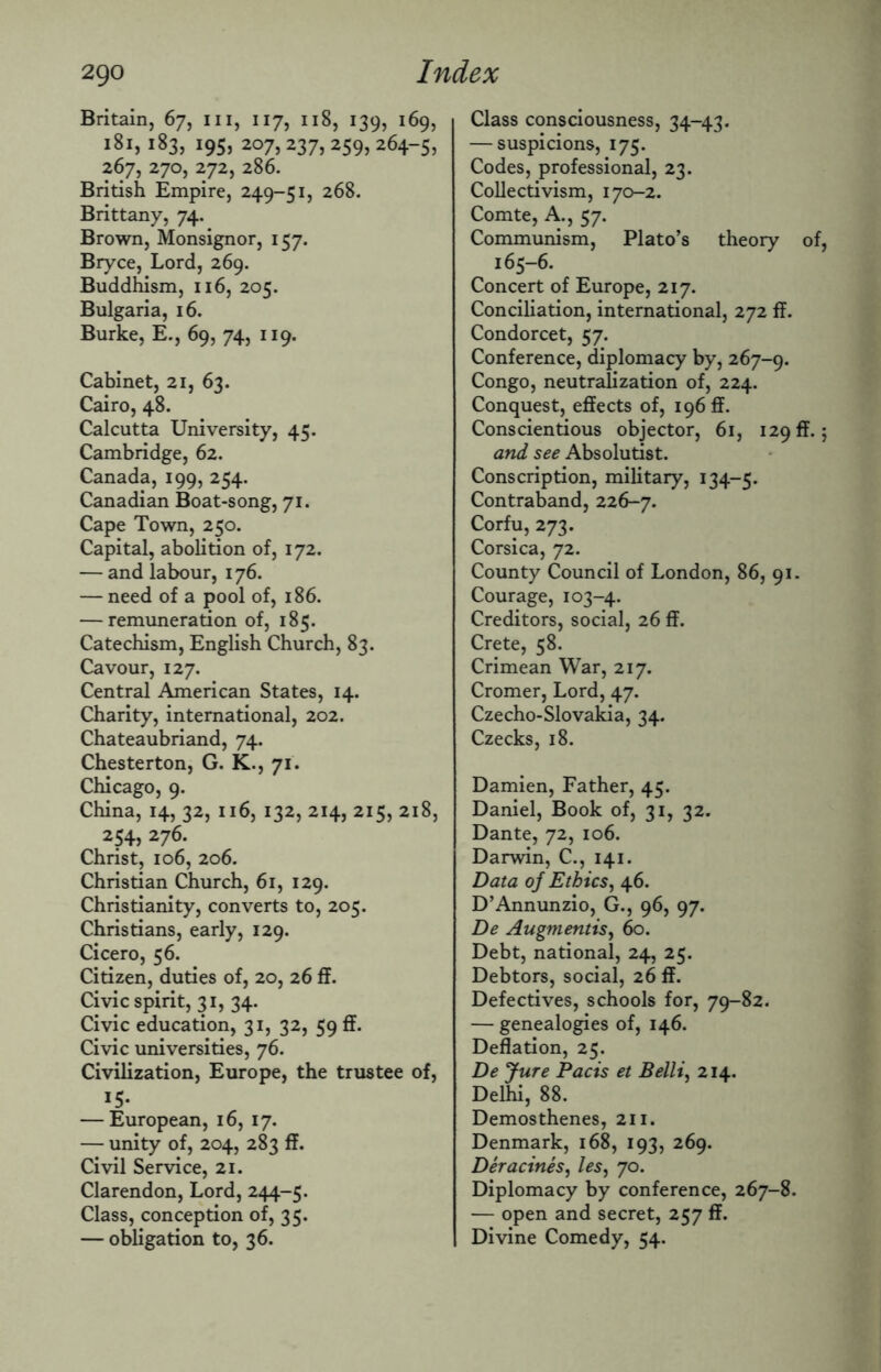 Britain, 67, in, 117, 118, 139, 169, 181, 183, 195, 207, 237, 259, 264-5, 267, 270, 272, 286. British Empire, 249-51, 268. Brittany, 74. Brown, Monsignor, 157. Bryce, Lord, 269. Buddhism, 116, 205. Bulgaria, 16. Burke, E., 69, 74, 119. Cabinet, 21, 63. Cairo, 48. Calcutta University, 45. Cambridge, 62. Canada, 199, 254. Canadian Boat-song, 71. Cape Town, 250. Capital, abolition of, 172. — and labour, 176. — need of a pool of, 186. — remuneration of, 185. Catechism, English Church, 83. Cavour, 127. Central American States, 14. Charity, international, 202. Chateaubriand, 74. Chesterton, G. K., 71. Chicago, 9. China, 14, 32, 116, 132, 214, 215, 218, 254, 276. Christ, 106, 206. Christian Church, 61, 129. Christianity, converts to, 205. Christians, early, 129. Cicero, 56. Citizen, duties of, 20, 26 ff. Civic spirit, 31, 34. Civic education, 31, 32, 59 ff. Civic universities, 76. Civilization, Europe, the trustee of, 15* — European, 16, 17. — unity of, 204, 283 ff. Civil Service, 21. Clarendon, Lord, 244-5. Class, conception of, 35. — obligation to, 36. Class consciousness, 34-43. — suspicions, 175. Codes, professional, 23. Collectivism, 170-2. Comte, A., 57. Communism, Plato’s theory of, 165-6. Concert of Europe, 217. Conciliation, international, 272 ff. Condorcet, 57. Conference, diplomacy by, 267-9. Congo, neutralization of, 224. Conquest, effects of, 196®. Conscientious objector, 61, 129 ft. 5 and see Absolutist. Conscription, military, 134-5. Contraband, 226-7. Corfu, 273. Corsica, 72. County Council of London, 86, 91. Courage, 103-4. Creditors, social, 26 ff. Crete, 58. Crimean War, 217. Cromer, Lord, 47. Czecho-Slovakia, 34. Czecks, 18. Damien, Father, 45. Daniel, Book of, 31, 32. Dante, 72, 106. Darwin, C., 141. Data of Ethics, 46. D’Annunzio, G., 96, 97. De Augmentis, 60. Debt, national, 24, 25. Debtors, social, 26 ff. Defectives, schools for, 79-82. — genealogies of, 146. Deflation, 25. De Jure Pads et Belli, 214. Delhi, 88. Demosthenes, 211. Denmark, 168, 193, 269. Deracines, les, 70. Diplomacy by conference, 267-8. — open and secret, 257 ff. Divine Comedy, 54.