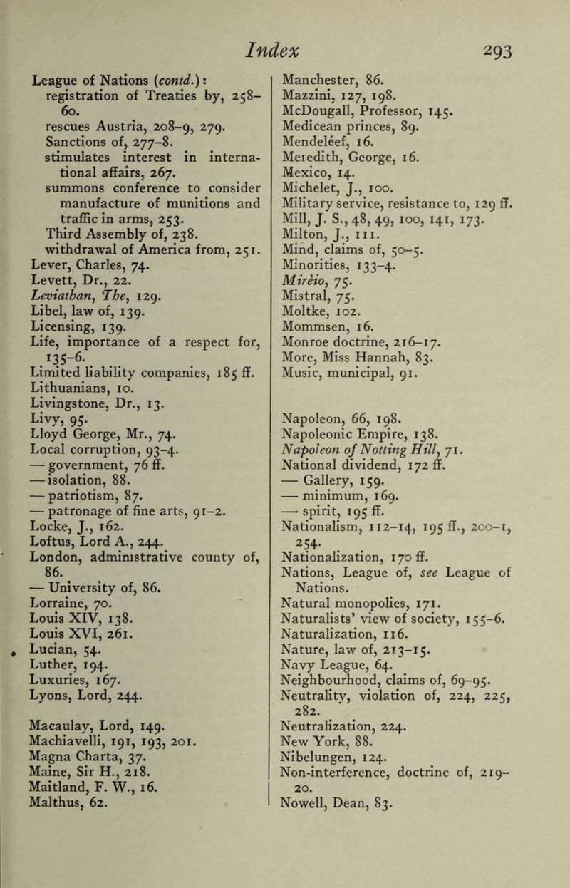 League of Nations (contd.): registration of Treaties by, 258- 60. rescues Austria, 208-9, 279* Sanctions of, 277-8. stimulates interest in interna¬ tional affairs, 267. summons conference to consider manufacture of munitions and traffic in arms, 253. Third Assembly of, 238. withdrawal of America from, 251. Lever, Charles, 74. Levett, Dr., 22. Leviathan, The, 129. Libel, law of, 139. Licensing, 139. Life, importance of a respect for, .'is-6-. Limited liability companies, 185 ff. Lithuanians, 10. Livingstone, Dr., 13. Livy, 95. Lloyd George, Mr., 74. Local corruption, 93-4. — government, 76 ff. — isolation, 88. — patriotism, 87. — patronage of fine arts, 91-2. Locke, J., 162. Loftus, Lord A., 244. London, administrative county of, 86. . — University of, 86. Lorraine, 70. Louis XIV, 138. Louis XVI, 261. Lucian, 54. Luther, 194. Luxuries, 167. Lyons, Lord, 244. Macaulay, Lord, 149. Machiavelli, 191, 193, 201. Magna Charta, 37. Maine, Sir H., 218. Maitland, F. W., 16. Malthus, 62. Manchester, 86. Mazzini, 127, 198. McDougall, Professor, 145. Medicean princes, 89. Mendeleef, 16. Meredith, George, 16. Mexico, 14. Michelet, J., 100. Military service, resistance to, 129 ff. Mill, J. S., 48, 49, 100, 141, 173. Milton, J., hi. Mind, claims of, 50-5. Minorities, 133-4. Mireio, 75. Mistral, 75. Moltke, 102. Mommsen, 16. Monroe doctrine, 216-17. More, Miss Hannah, 83. Music, municipal, 91. Napoleon, 66, 198. Napoleonic Empire, 138. Napoleon of Notting Hill, 71. National dividend, 172 ff. — Gallery, 159. — minimum, 169. — spirit, 195 ff. Nationalism, 112-14, 195 ff., 200-1, 254* Nationalization, 170 ff. Nations, League of, see League of Nations. Natural monopolies, 171. Naturalists’ view of society, 155-6. Naturalization, 116. Nature, law of, 213-15. Navy League, 64. Neighbourhood, claims of, 69-95. Neutrality, violation of, 224, 225, 282. Neutralization, 224. New York, 88. Nibelungen, 124. Non-interference, doctrine of, 219- 20. Nowell, Dean, 83.