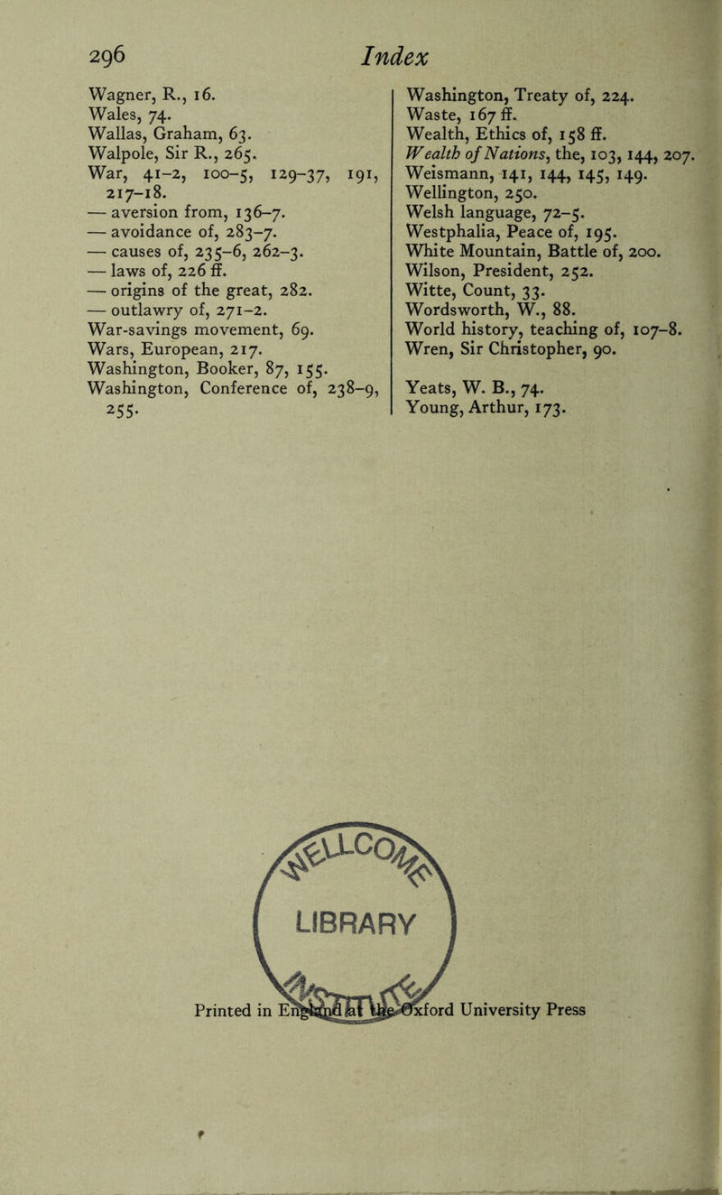 Wagner, R., 16. Wales, 74. Wallas, Graham, 63. Walpole, Sir R., 265. War, 41-2, 100-5, I29~37> I9h 217-18. — aversion from, 136-7. — avoidance of, 283-7. — causes of, 235-6, 262-3. — laws of, 226 ff. — origins of the great, 282. — outlawry of, 271-2. War-savings movement, 69. Wars, European, 217. Washington, Booker, 87, 155. Washington, Conference of, 238-9, 255- Washington, Treaty of, 224. Waste, 167ft. Wealth, Ethics of, 158 ff. Wealth of Nations, the, 103,144, 207. Weismann, 141, 144, 145, 149. Wellington, 250. Welsh language, 72-5. Westphalia, Peace of, 195. White Mountain, Battle of, 200. Wilson, President, 252. Witte, Count, 33. Wordsworth, W., 88. World history, teaching of, 107-8. Wren, Sir Christopher, 90. Yeats, W. B., 74. Young, Arthur, 173. f