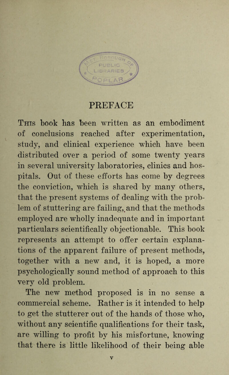 This book has been written as an embodiment of conclusions reached after experimentation, study, and clinical experience which have been distributed over a period of some twenty years in several university laboratories, clinics and hos¬ pitals. Out of these efforts has come by degrees the conviction, which is shared by many others, that the present systems of dealing with the prob¬ lem of stuttering are failing,, and that the methods employed are wholly inadequate and in important particulars scientifically objectionable. This book represents an attempt to offer certain explana¬ tions of the apparent failure of present methods, together with a new and, it is hoped, a more psychologically sound method of approach to this very old problem. The new method proposed is in no sense a commercial scheme. Rather is it intended to help to get the stutterer out of the hands of those who, without any scientific qualifications for their task, are willing to profit by his misfortune, knowing that there is little likelihood of their being able