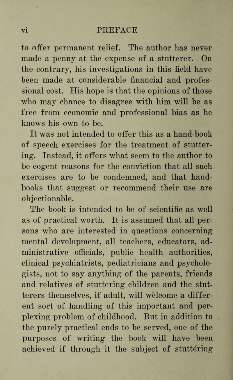 to offer permanent relief. The author has never made a penny at the expense of a stutterer. On the contrary, his investigations in this field have been made at considerable financial and profes¬ sional cost. His hope is that the opinions of those who may chance to disagree with him will be as free from economic and professional bias as he knows his own to be. It was not intended to offer this as a hand-book of speech exercises for the treatment of stutter¬ ing. Instead, it offers what seem to the author to be cogent reasons for the conviction that all such exercises are to be condemned, and that hand¬ books that suggest or recommend their use are objectionable. The book is intended to be of scientific as well as of practical worth. It is assumed that all per¬ sons who are interested in questions concerning mental development, all teachers, educators, ad¬ ministrative officials, public health authorities, clinical psychiatrists, pediatricians and psycholo¬ gists, not to say anything of the parents, friends and relatives of stuttering children and the stut¬ terers themselves, if adult, will welcome a differ¬ ent sort of handling of this important and per¬ plexing problem of childhood. But in addition to the purely practical ends to be served, one of the purposes of writing the book will have been achieved if through it the subject of stuttering