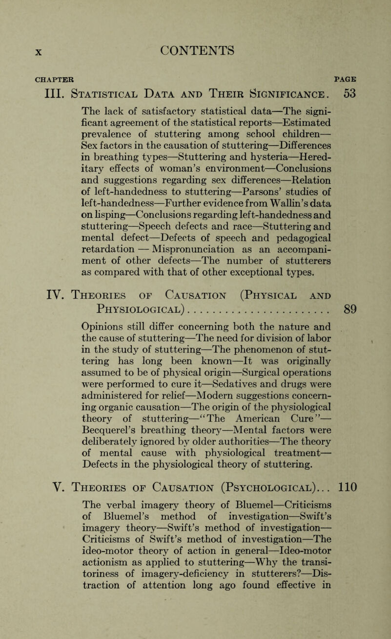 CHAPTER PAGE III. Statistical Data and Their Significance. 53 The lack of satisfactory statistical data—The signi¬ ficant agreement of the statistical reports—Estimated prevalence of stuttering among school children— Sex factors in the causation of stuttering—Differences in breathing types—Stuttering and hysteria—Hered¬ itary effects of woman’s environment—Conclusions and suggestions regarding sex differences—Relation of left-handedness to stuttering—Parsons’ studies of left-handedness—Further evidence from Wallin’s data on lisping—Conclusions regarding left-handedness and stuttering—Speech defects and race—Stuttering and mental defect—Defects of speech and pedagogical retardation — Mispronunciation as an accompani¬ ment of other defects—The number of stutterers as compared with that of other exceptional types. IV. Theories of Causation (Physical and Physiological). 89 Opinions still differ concerning both the nature and the cause of stuttering—The need for division of labor in the study of stuttering—The phenomenon of stut¬ tering has long been known—It was originally assumed to be of physical origin—Surgical operations were performed to cure it—Sedatives and drugs were administered for relief—Modern suggestions concern¬ ing organic causation—The origin of the physiological theory of stuttering—“The American Cure”— Becquerel’s breathing theory—Mental factors were deliberately ignored by older authorities—The theory of mental cause with physiological treatment— Defects in the physiological theory of stuttering. V. Theories of Causation (Psychological)... 110 The verbal imagery theory of Bluemel—Criticisms of Bluemel’s method of investigation—Swift’s imagery theory—Swift’s method of investigation— Criticisms of Swift’s method of investigation—The ideo-motor theory of action in general—Ideo-motor actionism as applied to stuttering—Why the transi¬ toriness of imagery-deficiency in stutterers?—Dis¬ traction of attention long ago found effective in