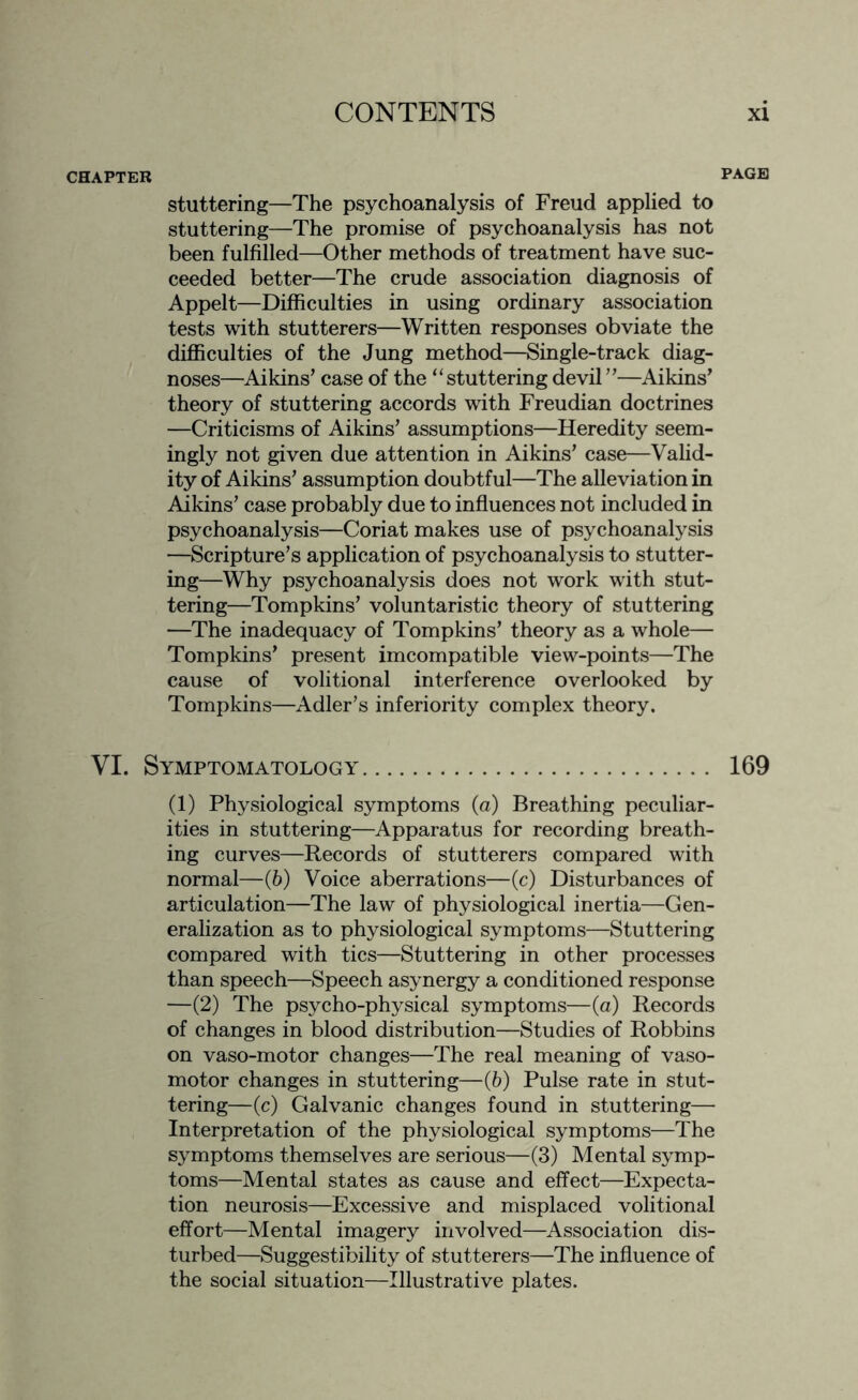 CHAPTER PAGE stuttering—The psychoanalysis of Freud applied to stuttering—The promise of psychoanalysis has not been fulfilled—Other methods of treatment have suc¬ ceeded better—The crude association diagnosis of Appelt—Difficulties in using ordinary association tests with stutterers—Written responses obviate the difficulties of the Jung method—Single-track diag¬ noses—Aikins’ case of the “stuttering devil ”—Aikins’ theory of stuttering accords with Freudian doctrines —Criticisms of Aikins’ assumptions—Heredity seem¬ ingly not given due attention in Aikins’ case—Valid¬ ity of Aikins’ assumption doubtful—The alleviation in Aikins’ case probably due to influences not included in psychoanalysis—Coriat makes use of psychoanalysis —Scripture’s application of psychoanalysis to stutter¬ ing—Why psychoanalysis does not work with stut¬ tering—Tompkins’ voluntaristic theory of stuttering —The inadequacy of Tompkins’ theory as a whole— Tompkins’ present imcompatible view-points—The cause of volitional interference overlooked by Tompkins—Adler’s inferiority complex theory. VI. Symptomatology. 169 (1) Physiological symptoms (a) Breathing peculiar¬ ities in stuttering—Apparatus for recording breath¬ ing curves—Records of stutterers compared with normal—(6) Voice aberrations—(c) Disturbances of articulation—The law of physiological inertia—Gen¬ eralization as to physiological symptoms—Stuttering compared with tics—Stuttering in other processes than speech—Speech asynergy a conditioned response —(2) The psycho-physical symptoms—(a) Records of changes in blood distribution—Studies of Robbins on vaso-motor changes—The real meaning of vaso¬ motor changes in stuttering—(6) Pulse rate in stut¬ tering—(c) Galvanic changes found in stuttering— Interpretation of the physiological symptoms—The symptoms themselves are serious—(3) Mental symp¬ toms—Mental states as cause and effect—Expecta¬ tion neurosis—Excessive and misplaced volitional effort—Mental imagery involved—Association dis¬ turbed—Suggestibility of stutterers—The influence of the social situation—Illustrative plates.