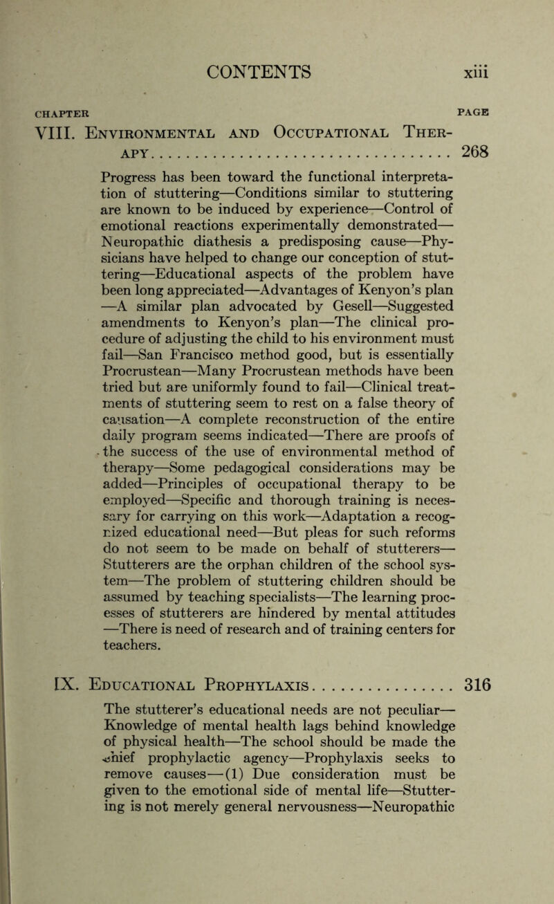 CHAPTER PAGE VIII. Environmental and Occupational Ther¬ apy. 268 Progress has been toward the functional interpreta¬ tion of stuttering—Conditions similar to stuttering are known to be induced by experience—Control of emotional reactions experimentally demonstrated— Neuropathic diathesis a predisposing cause—Phy¬ sicians have helped to change our conception of stut¬ tering—Educational aspects of the problem have been long appreciated—Advantages of Kenyon’s plan —A similar plan advocated by Gesell—Suggested amendments to Kenyon’s plan—The clinical pro¬ cedure of adjusting the child to his environment must fail—San Francisco method good, but is essentially Procrustean—Many Procrustean methods have been tried but are uniformly found to fail—Clinical treat¬ ments of stuttering seem to rest on a false theory of causation—A complete reconstruction of the entire daily program seems indicated—There are proofs of -the success of the use of environmental method of therapy—Some pedagogical considerations may be added—Principles of occupational therapy to be employed—Specific and thorough training is neces¬ sary for carrying on this work—Adaptation a recog¬ nized educational need—But pleas for such reforms do not seem to be made on behalf of stutterers—■ Stutterers are the orphan children of the school sys¬ tem—The problem of stuttering children should be assumed by teaching specialists—The learning proc¬ esses of stutterers are hindered by mental attitudes —There is need of research and of training centers for teachers. IX. Educational Prophylaxis. 316 The stutterer’s educational needs are not peculiar— Knowledge of mental health lags behind knowledge of physical health—The school should be made the ■*jhief prophylactic agency—Prophylaxis seeks to remove causes—(1) Due consideration must be given to the emotional side of mental life—Stutter¬ ing is not merely general nervousness—Neuropathic