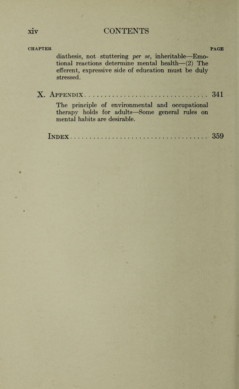 CHAPTER diathesis, not stuttering per se, inheritable—Emo¬ tional reactions determine mental health—(2) The efferent, expressive side of education must be duly stressed. X. Appendix. The principle of environmental and occupational therapy holds for adults—Some general rules on mental habits are desirable. PAGE 341 Index 359