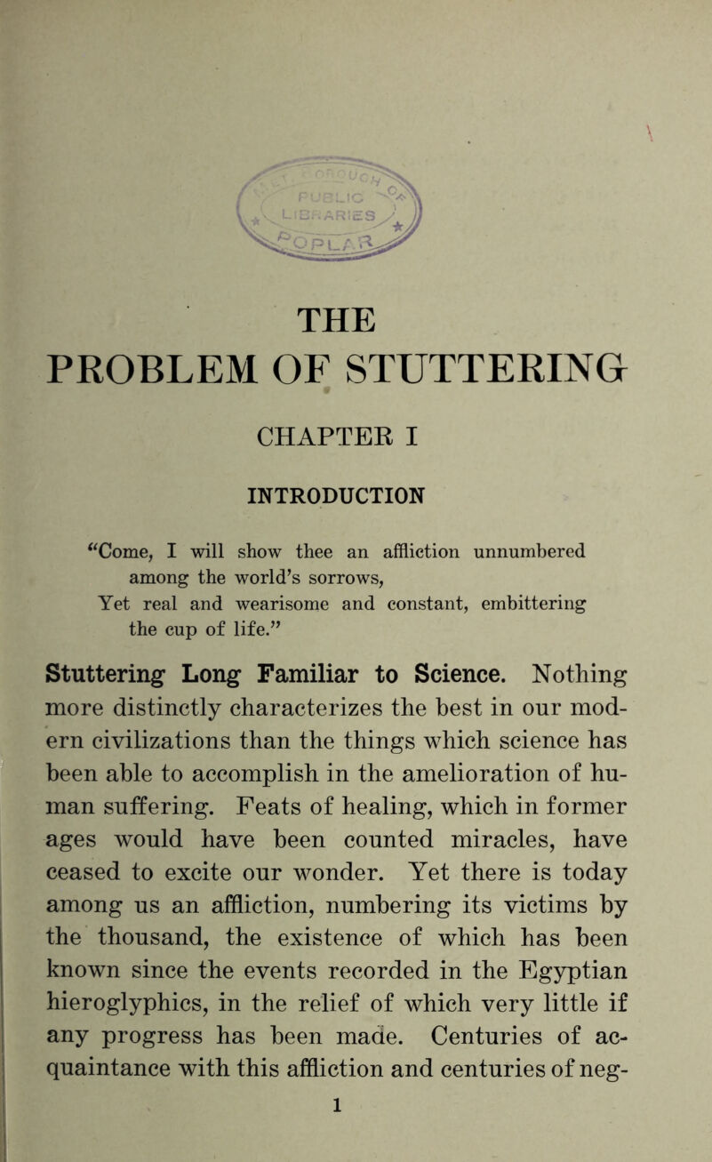 CHAPTER I INTRODUCTION “Come, I will show thee an affliction unnumbered among the world’s sorrows, Yet real and wearisome and constant, embittering the cup of life.” Stuttering Long Familiar to Science. Nothing more distinctly characterizes the best in our mod¬ ern civilizations than the things which science has been able to accomplish in the amelioration of hu¬ man suffering. Feats of healing, which in former ages would have been counted miracles, have ceased to excite our wonder. Yet there is today among us an affliction, numbering its victims by the thousand, the existence of which has been known since the events recorded in the Egyptian hieroglyphics, in the relief of which very little if any progress has been made. Centuries of ac¬ quaintance with this affliction and centuries of neg- l