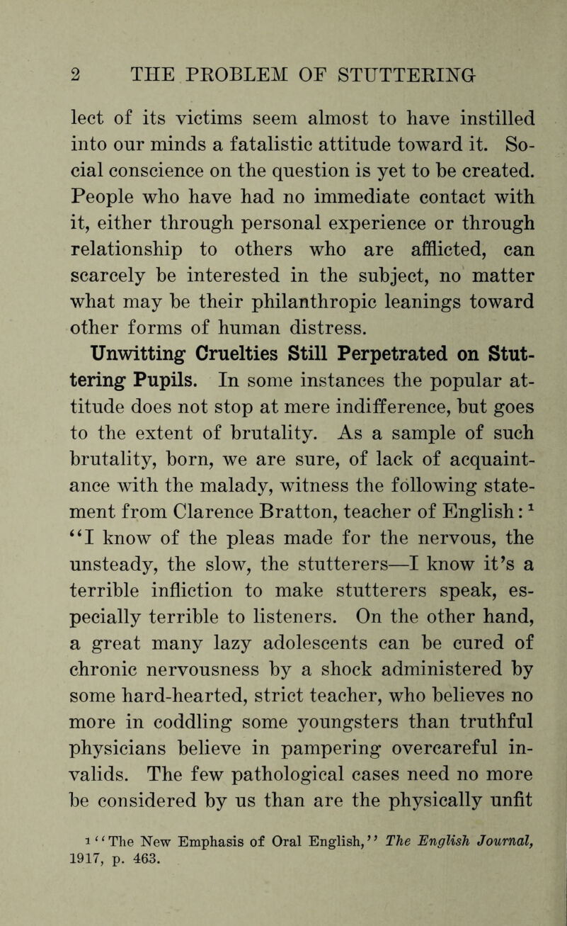 lect of its victims seem almost to have instilled into our minds a fatalistic attitude toward it. So¬ cial conscience on the question is yet to he created. People who have had no immediate contact with it, either through personal experience or through relationship to others who are afflicted, can scarcely be interested in the subject, no matter what may be their philanthropic leanings toward other forms of human distress. Unwitting Cruelties Still Perpetrated on Stut¬ tering Pupils. In some instances the popular at¬ titude does not stop at mere indifference, but goes to the extent of brutality. As a sample of such brutality, born, we are sure, of lack of acquaint¬ ance with the malady, witness the following state¬ ment from Clarence Bratton, teacher of English:1 “I know of the pleas made for the nervous, the unsteady, the slow, the stutterers—I know it’s a terrible infliction to make stutterers speak, es¬ pecially terrible to listeners. On the other hand, a great many lazy adolescents can be cured of chronic nervousness by a shock administered by some hard-hearted, strict teacher, who believes no more in coddling some youngsters than truthful physicians believe in pampering overcareful in¬ valids. The few pathological cases need no more be considered by us than are the physically unfit i“The New Emphasis of Oral English,’’ The English Journal, 1917, p. 463.