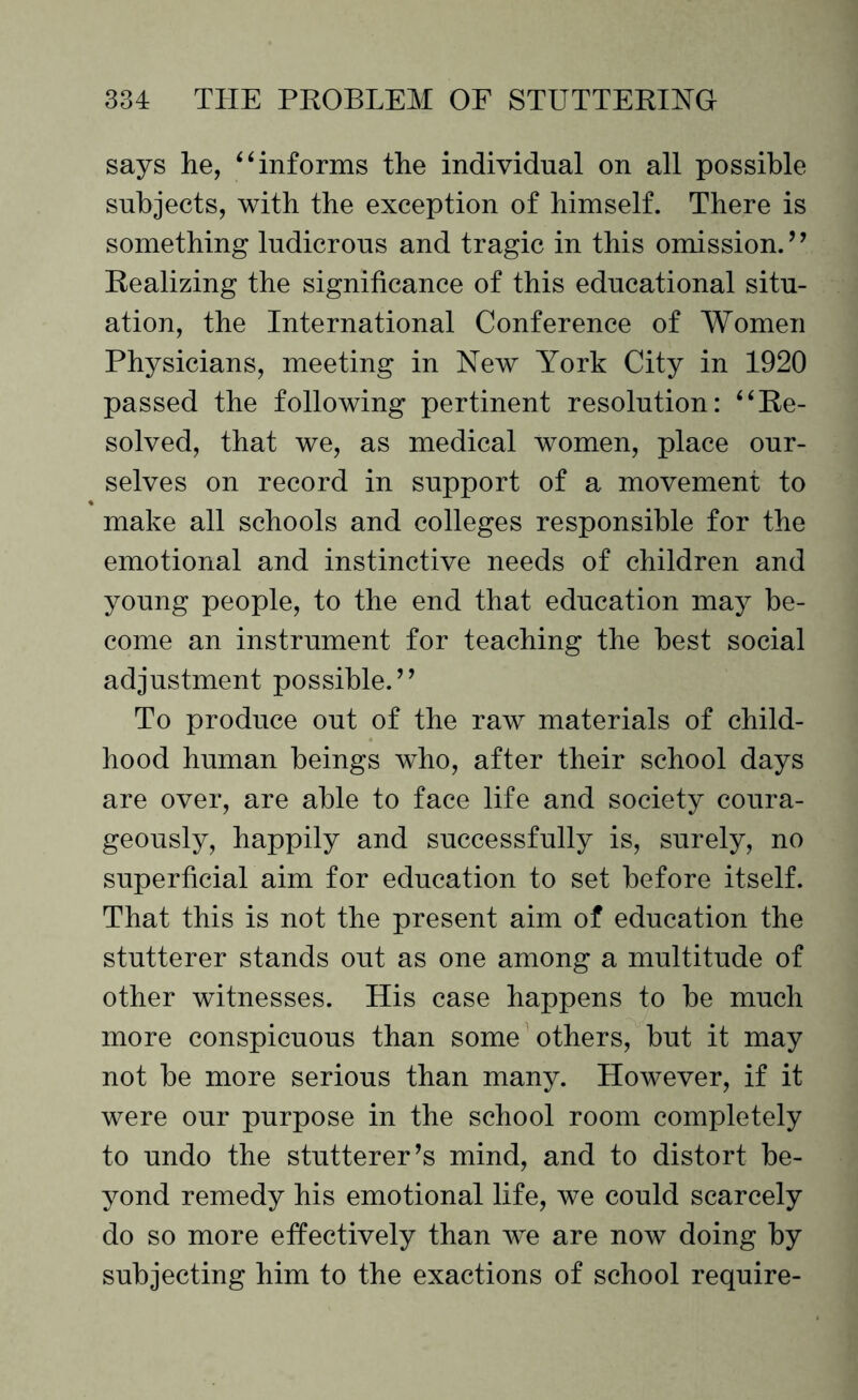 says he, “informs the individual on all possible subjects, with the exception of himself. There is something ludicrous and tragic in this omission. ’ ’ Realizing the significance of this educational situ¬ ation, the International Conference of Women Physicians, meeting in New York City in 1920 passed the following pertinent resolution: “Re¬ solved, that we, as medical women, place our¬ selves on record in support of a movement to make all schools and colleges responsible for the emotional and instinctive needs of children and young people, to the end that education may be¬ come an instrument for teaching the best social adjustment possible.” To produce out of the raw materials of child¬ hood human beings who, after their school days are over, are able to face life and society coura¬ geously, happily and successfully is, surely, no superficial aim for education to set before itself. That this is not the present aim of education the stutterer stands out as one among a multitude of other witnesses. His case happens to be much more conspicuous than some others, but it may not be more serious than many. However, if it were our purpose in the school room completely to undo the stutterer’s mind, and to distort be¬ yond remedy his emotional life, we could scarcely do so more effectively than we are now doing by subjecting him to the exactions of school require-