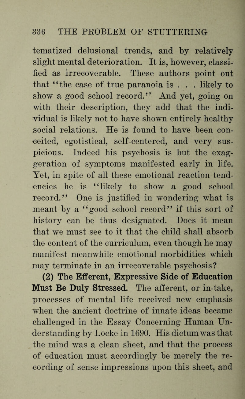 tematized delusional trends, and by relatively slight mental deterioration. It is, however, classi¬ fied as irrecoverable. These authors point out that “the case of true paranoia is . . . likely to show a good school record/ ’ And yet, going on with their description, they add that the indi¬ vidual is likely not to have shown entirely healthy social relations. He is found to have been con¬ ceited, egotistical, self-centered, and very sus¬ picious. Indeed his psychosis is but the exag¬ geration of symptoms manifested early in life. Yet, in spite of all these emotional reaction tend¬ encies he is “likely to show a good school record/’ One is justified in wondering what is meant by a “good school record” if this sort of history can be thus designated. Does it mean that we must see to it that the child shall absorb the content of the curriculum, even though he may manifest meanwhile emotional morbidities which may terminate in an irrecoverable psychosis? (2) The Efferent, Expressive Side of Education Must Be Duly Stressed. The afferent, or in-take, processes of mental life received new emphasis when the ancient doctrine of innate ideas became challenged in the Essay Concerning Human Un¬ derstanding by Locke in 1690. His dictum was that the mind was a clean sheet, and that the process of education must accordingly be merely the re¬ cording of sense impressions upon this sheet, and