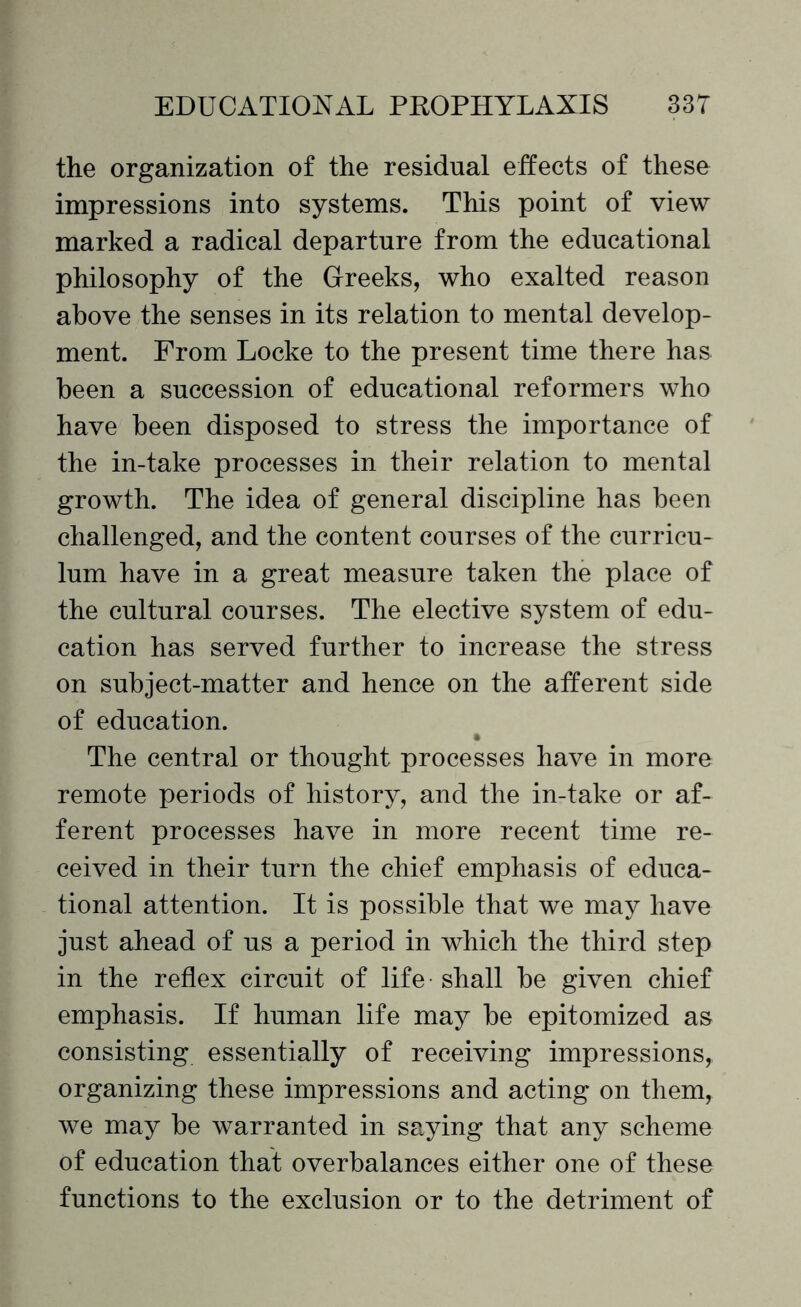 the organization of the residual effects of these impressions into systems. This point of view marked a radical departure from the educational philosophy of the Greeks, who exalted reason above the senses in its relation to mental develop¬ ment. From Locke to the present time there has been a succession of educational reformers who have been disposed to stress the importance of the in-take processes in their relation to mental growth. The idea of general discipline has been challenged, and the content courses of the curricu¬ lum have in a great measure taken the place of the cultural courses. The elective system of edu¬ cation has served further to increase the stress on subject-matter and hence on the afferent side of education. The central or thought processes have in more remote periods of history, and the in-take or af¬ ferent processes have in more recent time re¬ ceived in their turn the chief emphasis of educa¬ tional attention. It is possible that we may have just ahead of us a period in which the third step in the reflex circuit of life shall be given chief emphasis. If human life may be epitomized as consisting essentially of receiving impressions, organizing these impressions and acting on them, we may be warranted in saying that any scheme of education that overbalances either one of these functions to the exclusion or to the detriment of