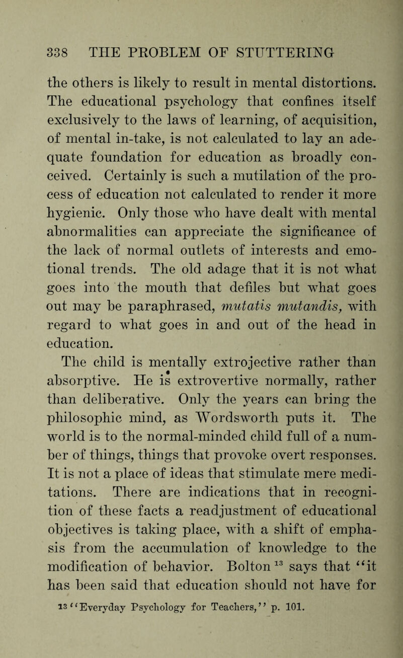 the others is likely to result in mental distortions. The educational psychology that confines itself exclusively to the laws of learning, of acquisition, of mental in-take, is not calculated to lay an ade¬ quate foundation for education as broadly con¬ ceived. Certainly is such a mutilation of the pro¬ cess of education not calculated to render it more hygienic. Only those who have dealt with mental abnormalities can appreciate the significance of the lack of normal outlets of interests and emo¬ tional trends. The old adage that it is not what goes into the mouth that defiles but what goes out may be paraphrased, mutatis mutandis, with regard to what goes in and out of the head in education. The child is mentally extrojective rather than absorptive. He is extrovertive normally, rather than deliberative. Only the years can bring the philosophic mind, as Wordsworth puts it. The world is to the normal-minded child full of a num¬ ber of things, things that provoke overt responses. It is not a place of ideas that stimulate mere medi¬ tations. There are indications that in recogni¬ tion of these facts a readjustment of educational objectives is taking place, with a shift of empha¬ sis from the accumulation of knowledge to the modification of behavior. Bolton 13 says that “it has been said that education should not have for is “ Everyday Psychology for Teachers/ ’ p. 101.