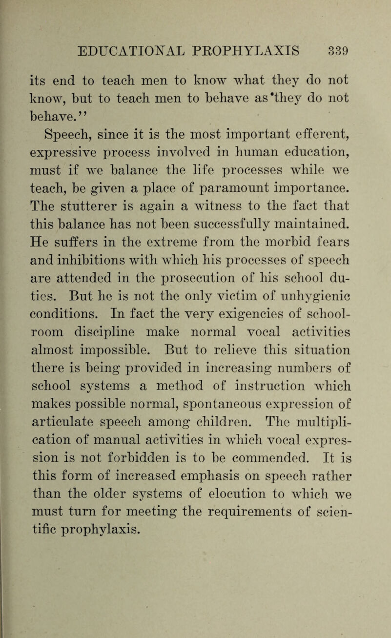 its end to teach men to know what they do not know, but to teach men to behave as 'they do not behave.’ ’ Speech, since it is the most important efferent, expressive process involved in human education, must if we balance the life processes while we teach, be given a place of paramount importance. The stutterer is again a witness to the fact that this balance has not been successfully maintained. He suffers in the extreme from the morbid fears and inhibitions with which his processes of speech are attended in the prosecution of his school du¬ ties. But he is not the only victim of unhygienic conditions. In fact the very exigencies of school¬ room discipline make normal vocal activities almost impossible. But to relieve this situation there is being provided in increasing numbers of school systems a method of instruction which makes possible normal, spontaneous expression of articulate speech among children. The multipli¬ cation of manual activities in which vocal expres¬ sion is not forbidden is to be commended. It is this form of increased emphasis on speech rather than the older systems of elocution to which we must turn for meeting the requirements of scien¬ tific prophylaxis.