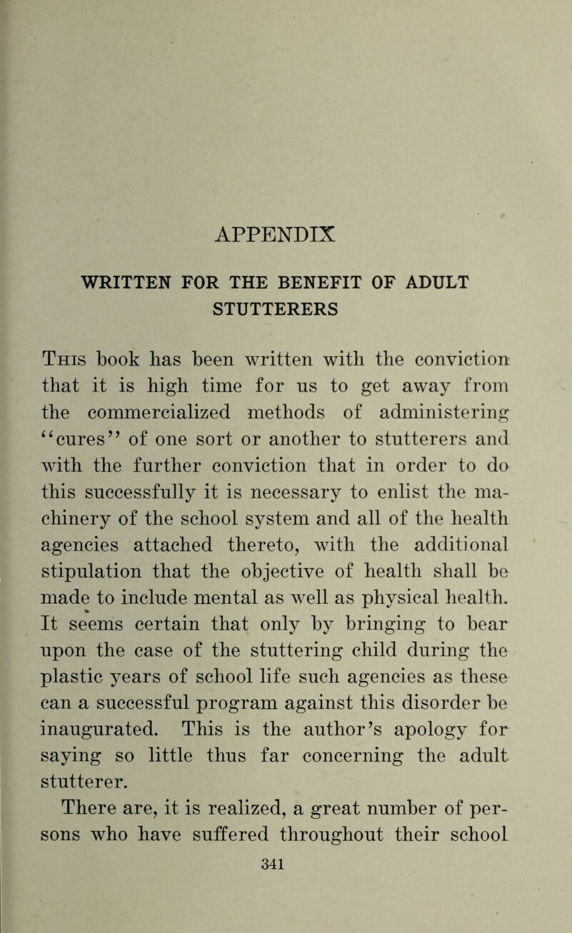 WRITTEN FOR THE BENEFIT OF ADULT STUTTERERS This book has been written with the conviction that it is high time for ns to get away from the commercialized methods of administering “cures’’ of one sort or another to stutterers and with the further conviction that in order to do this successfully it is necessary to enlist the ma¬ chinery of the school system and all of the health agencies attached thereto, with the additional stipulation that the objective of health shall be made to include mental as well as physical health. It seems certain that only by bringing to bear upon the case of the stuttering child during the plastic years of school life such agencies as these can a successful program against this disorder be inaugurated. This is the author’s apology for saying so little thus far concerning the adult stutterer. There are, it is realized, a great number of per¬ sons who have suffered throughout their school