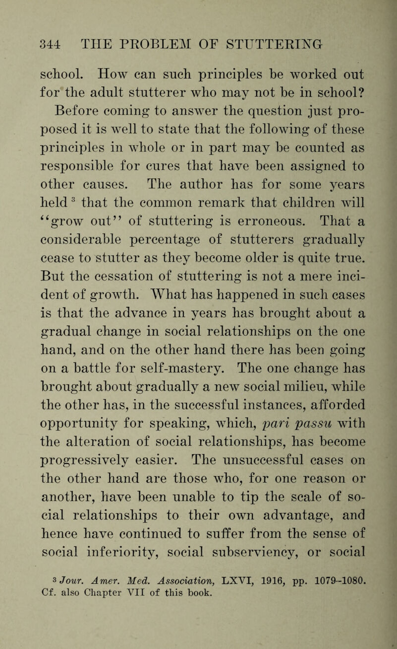 school. How can such principles be worked out for the adult stutterer who may not he in school? Before coming to answer the question just pro¬ posed it is well to state that the following of these principles in whole or in part may he counted as responsible for cures that have been assigned to other causes. The author has for some years held 3 that the common remark that children will ‘4grow out” of stuttering is erroneous. That a considerable percentage of stutterers gradually cease to stutter as they become older is quite true. But the cessation of stuttering is not a mere inci¬ dent of growth. What has happened in such cases is that the advance in years has brought about a gradual change in social relationships on the one hand, and on the other hand there has been going on a battle for self-mastery. The one change has brought about gradually a new social milieu, while the other has, in the successful instances, afforded opportunity for speaking, which, pari passu with the alteration of social relationships, has become progressively easier. The unsuccessful cases on the other hand are those who, for one reason or another, have been unable to tip the scale of so¬ cial relationships to their own advantage, and hence have continued to suffer from the sense of social inferiority, social subserviency, or social 3 Jour. Amer. Med. Association, LXVI, 1916, pp. 1079-1080. Cf. also Chapter VII of this book.