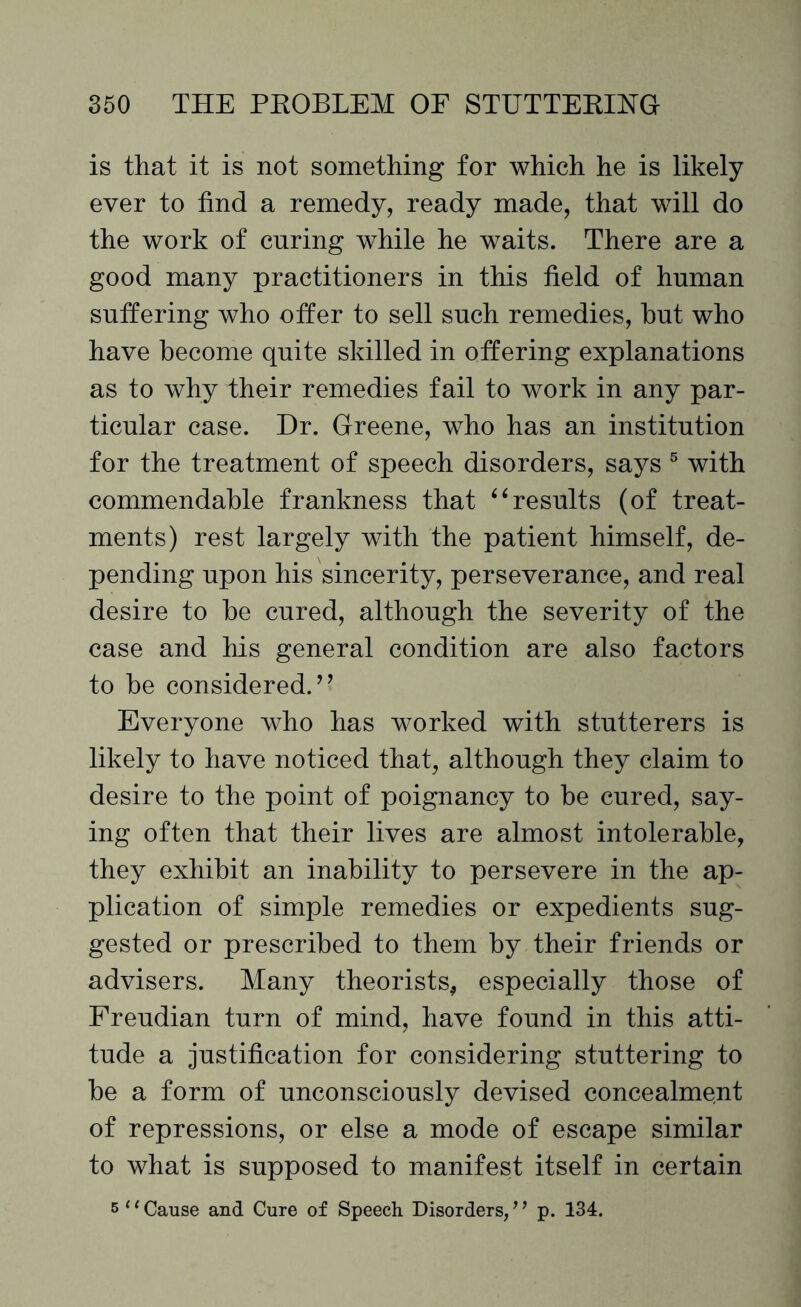is that it is not something for which he is likely ever to find a remedy, ready made, that will do the work of curing while he waits. There are a good many practitioners in this held of human suffering who offer to sell such remedies, hut who have become quite skilled in offering explanations as to why their remedies fail to work in any par¬ ticular case. Dr. Greene, who has an institution for the treatment of speech disorders, says 5 with commendable frankness that “results (of treat¬ ments) rest largely with the patient himself, de¬ pending upon his sincerity, perseverance, and real desire to be cured, although the severity of the case and his general condition are also factors to be considered.’’ Everyone who has worked with stutterers is likely to have noticed that, although they claim to desire to the point of poignancy to be cured, say¬ ing often that their lives are almost intolerable, they exhibit an inability to persevere in the ap¬ plication of simple remedies or expedients sug¬ gested or prescribed to them by their friends or advisers. Many theorists* especially those of Freudian turn of mind, have found in this atti¬ tude a justification for considering stuttering to be a form of unconsciously devised concealment of repressions, or else a mode of escape similar to what is supposed to manifest itself in certain