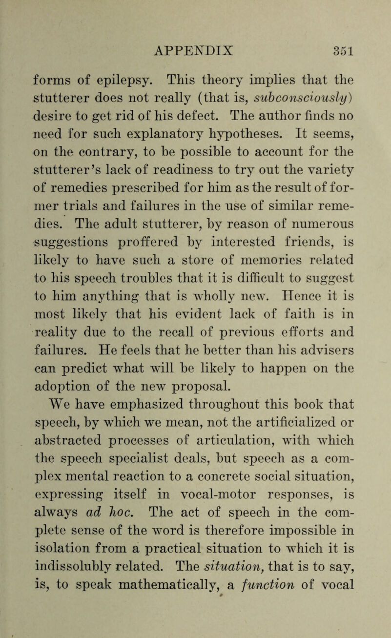 forms of epilepsy. This theory implies that the stutterer does not really (that is, subconsciously) desire to get rid of his defect. The author finds no need for such explanatory hypotheses. It seems, on the contrary, to he possible to account for the stutterer’s lack of readiness to try out the variety of remedies prescribed for him as the result of for¬ mer trials and failures in the use of similar reme¬ dies. The adult stutterer, by reason of numerous suggestions proffered by interested friends, is likely to have such a store of memories related to his speech troubles that it is difficult to suggest to him anything that is wholly new. Hence it is most likely that his evident lack of faith is in reality due to the recall of previous efforts and failures. He feels that he better than his advisers can predict what will be likely to happen on the adoption of the new proposal. We have emphasized throughout this book that speech, by which we mean, not the artificialized or abstracted processes of articulation, with which the speech specialist deals, but speech as a com¬ plex mental reaction to a concrete social situation, expressing itself in vocal-motor responses, is always ad hoc. The act of speech in the com¬ plete sense of the word is therefore impossible in isolation from a practical situation to which it is indissolubly related. The situation, that is to say, is, to speak mathematically, a function of vocal