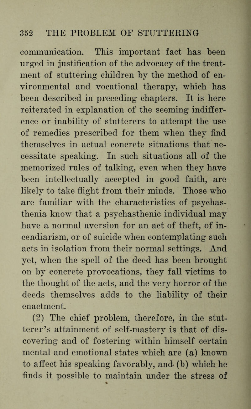 communication. This important fact has been urged in justification of the advocacy of the treat¬ ment of stuttering children by the method of en¬ vironmental and vocational therapy, which has been described in preceding chapters. It is here reiterated in explanation of the seeming indiffer¬ ence or inability of stutterers to attempt the use of remedies prescribed for them when they find themselves in actual concrete situations that ne¬ cessitate speaking. In such situations all of the memorized rules of talking, even when they have been intellectually accepted in good faith, are likely to take flight from their minds. Those who are familiar with the characteristics of psychas- thenia know that a psychasthenic individual may have a normal aversion for an act of theft, of in¬ cendiarism, or of suicide when contemplating such acts in isolation from their normal settings. And yet, when the spell of the deed has been brought on by concrete provocations, they fall victims to the thought of the acts, and the very horror of the deeds themselves adds to the liability of their enactment. (2) The chief problem, therefore, in the stut¬ terer’s attainment of self-mastery is that of dis¬ covering and of fostering within himself certain mental and emotional states which are (a) known to affect his speaking favorably, and* (b) which he finds it possible to maintain under the stress of