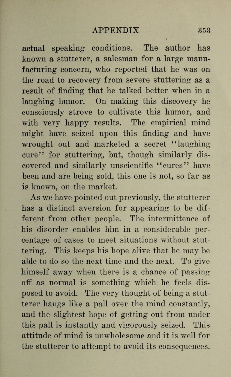 actual speaking conditions. The author has known a stutterer, a salesman for a large manu¬ facturing concern, who reported that he was on the road to recovery from severe stuttering as a result of finding that he talked better when in a laughing humor. On making this discovery he consciously strove to cultivate this humor, and with very happy results. The empirical mind might have seized upon this finding and have wrought out and marketed a secret “laughing cure” for stuttering, but, though similarly dis¬ covered and similarly unscientific “cures” have been and are being sold, this one is not, so far as is known, on the market. As we have pointed out previously, the stutterer has a distinct aversion for appearing to be dif¬ ferent from other people. The intermittence of his disorder enables him in a considerable per¬ centage of cases to meet situations without stut¬ tering. This keeps his hope alive that he may be able to do so the next time and the next. To give himself away when there is a chance of passing off as normal is something which he feels dis¬ posed to avoid. The very thought of being a stut¬ terer hangs like a pall over the mind constantly, and the slightest hope of getting out from under this pall is instantly and vigorously seized. This attitude of mind is unwholesome and it is well for the stutterer to attempt to avoid its consequences.