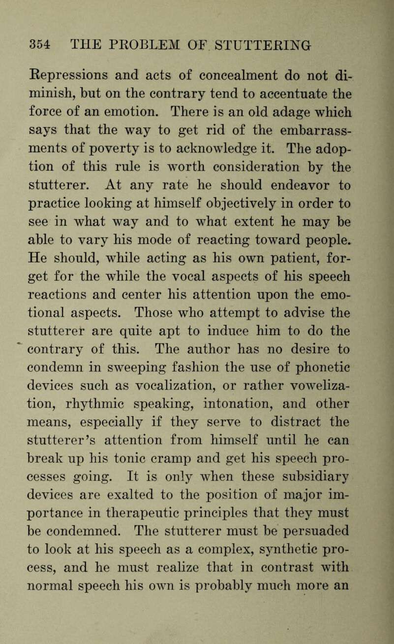 Repressions and acts of concealment do not di¬ minish, but on the contrary tend to accentuate the force of an emotion. There is an old adage which says that the way to get rid of the embarrass¬ ments of poverty is to acknowledge it. The adop¬ tion of this rule is worth consideration by the stutterer. At any rate he should endeavor to practice looking at himself objectively in order to see in what way and to what extent he may be able to vary his mode of reacting toward people. He should, while acting as his own patient, for¬ get for the while the vocal aspects of his speech reactions and center his attention upon the emo¬ tional aspects. Those who attempt to advise the stutterer are quite apt to induce him to do the contrary of this. The author has no desire to condemn in sweeping fashion the use of phonetic devices such as vocalization, or rather voweliza- tion, rhythmic speaking, intonation, and other means, especially if they serve to distract the stutterer’s attention from himself until he can break up his tonic cramp and get his speech pro¬ cesses going. It is only when these subsidiary devices are exalted to the position of major im¬ portance in therapeutic principles that they must be condemned. The stutterer must be persuaded to look at his speech as a complex, synthetic pro¬ cess, and he must realize that in contrast with normal speech his own is probably much more an