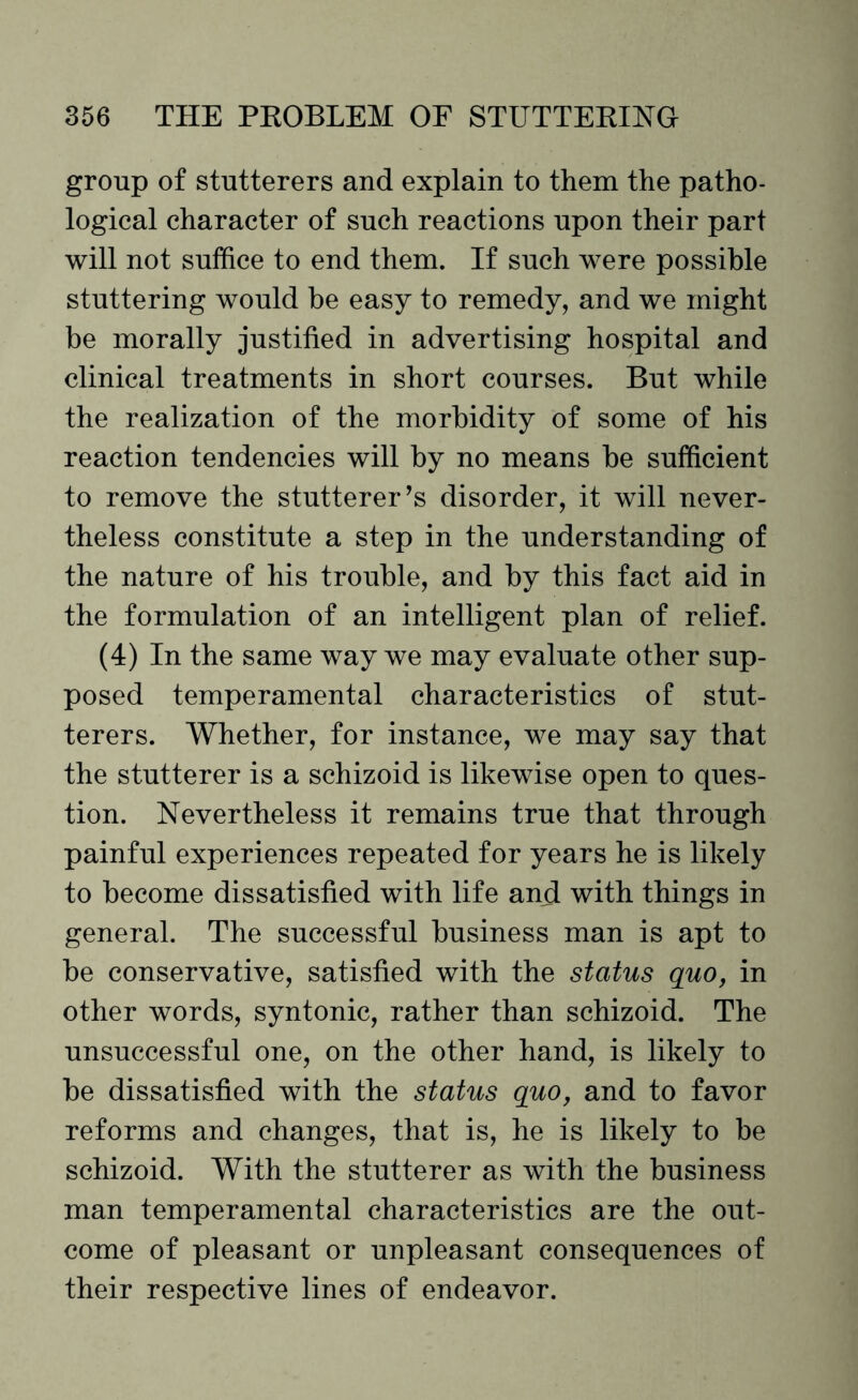 group of stutterers and explain to them the patho¬ logical character of such reactions upon their part will not suffice to end them. If such were possible stuttering would be easy to remedy, and we might be morally justified in advertising hospital and clinical treatments in short courses. But while the realization of the morbidity of some of his reaction tendencies will by no means be sufficient to remove the stutterer’s disorder, it will never¬ theless constitute a step in the understanding of the nature of his trouble, and by this fact aid in the formulation of an intelligent plan of relief. (4) In the same way we may evaluate other sup¬ posed temperamental characteristics of stut¬ terers. Whether, for instance, we may say that the stutterer is a schizoid is likewise open to ques¬ tion. Nevertheless it remains true that through painful experiences repeated for years he is likely to become dissatisfied with life and with things in general. The successful business man is apt to be conservative, satisfied with the status quo, in other words, syntonic, rather than schizoid. The unsuccessful one, on the other hand, is likely to be dissatisfied with the status quo, and to favor reforms and changes, that is, he is likely to be schizoid. With the stutterer as with the business man temperamental characteristics are the out¬ come of pleasant or unpleasant consequences of their respective lines of endeavor.