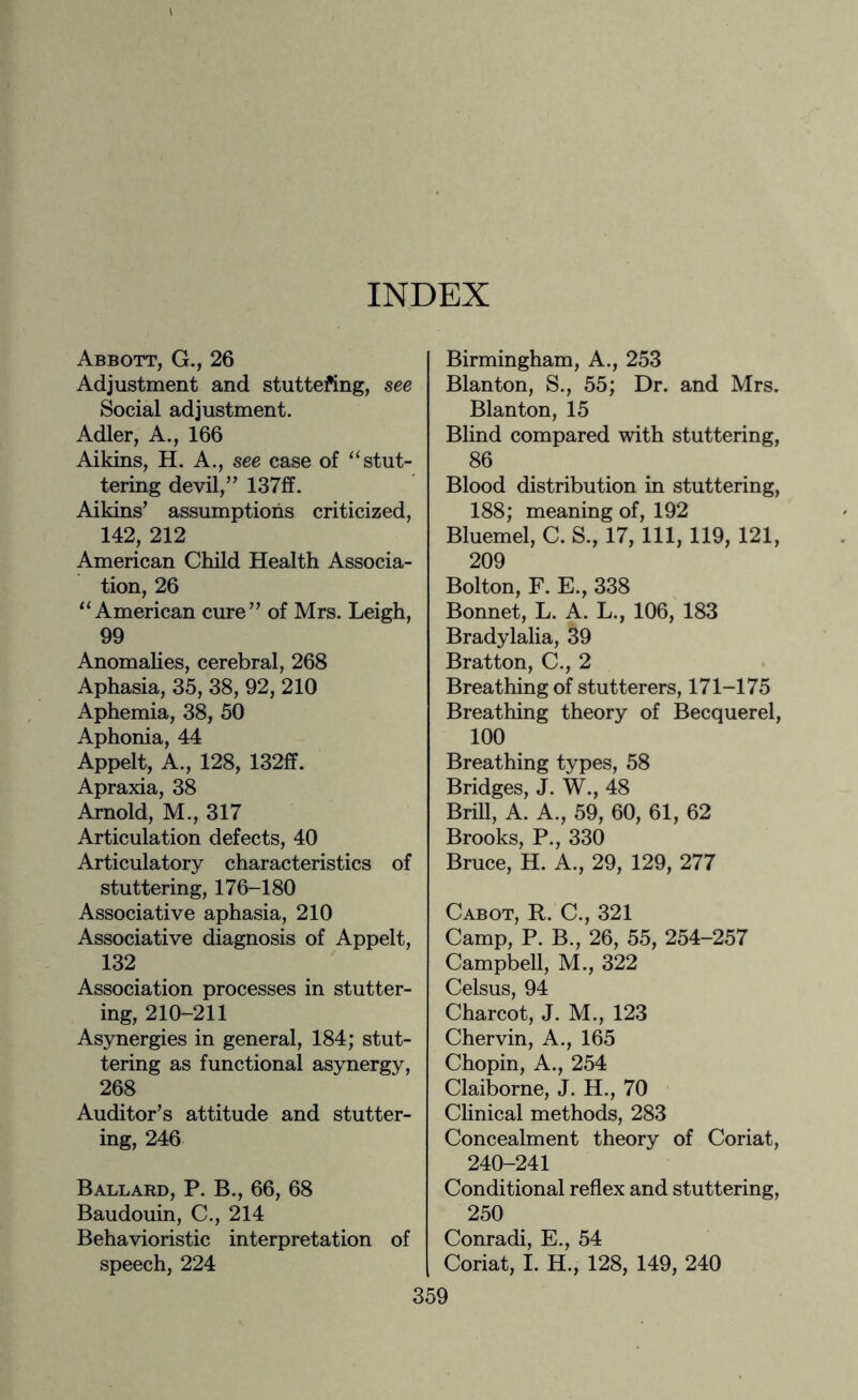 Abbott, G., 26 Adjustment and stuttering, see Social adjustment. Adler, A., 166 Aikins, H. A., see case of “stut¬ tering devil/’ 137ff. Aikins’ assumptions criticized, 142, 212 American Child Health Associa¬ tion, 26 “American cure” of Mrs. Leigh, 99 Anomalies, cerebral, 268 Aphasia, 35, 38, 92, 210 Aphemia, 38, 50 Aphonia, 44 Appelt, A., 128, 132ff. Apraxia, 38 Arnold, M., 317 Articulation defects, 40 Articulatory characteristics of stuttering, 176-180 Associative aphasia, 210 Associative diagnosis of Appelt, 132 Association processes in stutter¬ ing, 210-211 Asynergies in general, 184; stut¬ tering as functional asynergy, 268 Auditor’s attitude and stutter¬ ing, 246 Ballard, P. B., 66, 68 Baudouin, C., 214 Behavioristic interpretation of speech, 224 Birmingham, A., 253 Blanton, S., 55; Dr. and Mrs. Blanton, 15 Blind compared with stuttering, 86 Blood distribution in stuttering, 188; meaning of, 192 Bluemel, C. S., 17, 111, 119, 121, 209 Bolton, F. E., 338 Bonnet, L. A. L., 106, 183 Bradylalia, 39 Bratton, C., 2 Breathing of stutterers, 171-175 Breathing theory of Becquerel, 100 Breathing types, 58 Bridges, J. W., 48 Brill, A. A., 59, 60, 61, 62 Brooks, P., 330 Bruce, H. A., 29, 129, 277 Cabot, R. C., 321 Camp, P. B., 26, 55, 254-257 Campbell, M., 322 Celsus, 94 Charcot, J. M., 123 Chervin, A., 165 Chopin, A., 254 Claiborne, J. H., 70 Clinical methods, 283 Concealment theory of Coriat, 240-241 Conditional reflex and stuttering, 250 Conradi, E., 54 Coriat, I. H., 128, 149, 240