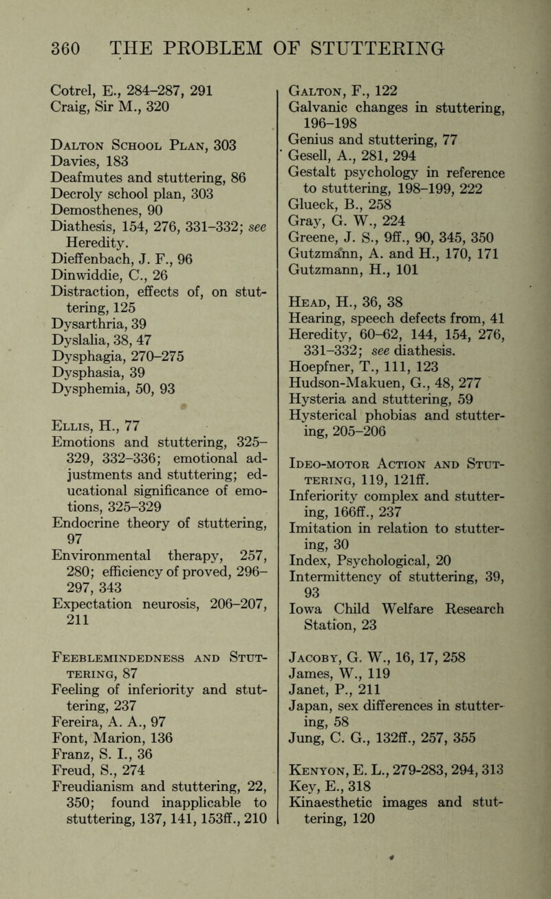 Cotrel, E., 284-287, 291 Craig, Sir M., 320 Dalton School Plan, 303 Davies, 183 Deafmutes and stuttering, 86 Decroly school plan, 303 Demosthenes, 90 Diathesis, 154, 276, 331-332; see Heredity. Dieffenbach, J. F., 96 Dinwiddie, C., 26 Distraction, effects of, on stut¬ tering, 125 Dysarthria, 39 Dyslalia, 38, 47 Dysphagia, 270-275 Dysphasia, 39 Dysphemia, 50, 93 Ellis, H., 77 Emotions and stuttering, 325- 329, 332-336; emotional ad¬ justments and stuttering; ed¬ ucational significance of emo¬ tions, 325-329 Endocrine theory of stuttering, 97 Environmental therapy, 257, 280; efficiency of proved, 296- 297, 343 Expectation neurosis, 206-207, 211 Feeblemindedness and Stut¬ tering, 87 Feeling of inferiority and stut¬ tering, 237 Fereira, A. A., 97 Font, Marion, 136 Franz, S. I., 36 Freud, S., 274 Freudianism and stuttering, 22, 350; found inapplicable to stuttering, 137,141,153ff., 210 Galton, F., 122 Galvanic changes in stuttering, 196-198 Genius and stuttering, 77 Gesell, A., 281, 294 Gestalt psychology in reference to stuttering, 198-199, 222 Glueck, B., 258 Gray, G. W., 224 Greene, J. S., 9ff., 90, 345, 350 Gutzmann, A. and H., 170, 171 Gutzmann, H., 101 Head, H., 36, 38 Hearing, speech defects from, 41 Heredity, 60-62, 144, 154, 276, 331-332; see diathesis. Hoepfner, T., Ill, 123 Hudson-Makuen, G., 48, 277 Hysteria and stuttering, 59 Hysterical phobias and stutter¬ ing, 205-206 Ideo-motor Action and Stut¬ tering, 119, 121ff. Inferiority complex and stutter¬ ing, 166ff., 237 Imitation in relation to stutter¬ ing, 30 Index, Psychological, 20 Intermittency of stuttering, 39, 93 Iowa Child Welfare Research Station, 23 Jacoby, G. W., 16, 17, 258 James, W., 119 Janet, P., 211 Japan, sex differences in stutter¬ ing, 58 Jung, C. G., 132ff., 257, 355 Kenyon, E. L., 279-283, 294,313 Key, E., 318 Kinaesthetic images and stut¬ tering, 120