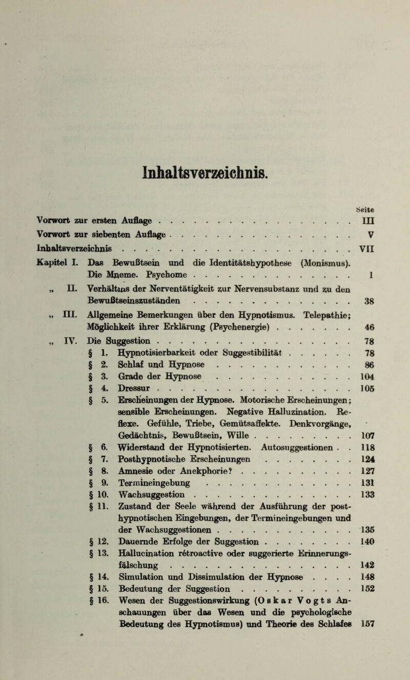 Inhaltsverzeichnis, Seite Vorwort zur ersten Auflage.III Vorwort zur siebenten Auflage. V Inhaltsverzeichnis.VII Kapitel I. Das Bewußtsein und die Identitätshypothese (Monismus). Die Mneme. Psychome. 1 „ II. Verhältnis der Nerventätigkeit zur Nervensubstanz und zu den Bewußt8emszuständen.38 „ III. Allgemeine Bemerkungen über den Hypnotismus. Telepathie; Möglichkeit ihrer Erklärung (Psychenergie).46 „ IV. Die Suggestion.78 § 1. Hypnotisierbarkeit oder Suggestibilität.78 § 2. Schlaf und Hypnose.86 § 3. Grade der Hypnose.104 § 4. Dressur . 105 § 5. Erscheinungen der Hypnose. Motorische Erscheinungen; sensible Erscheinungen. Negative Halluzination. Re¬ flexe. Gefühle, Triebe, Gemütsaffekte. Denkvorgänge, Gedächtnis, Bewußtsein, Wille.107 § 6. Widerstand der Hypnotisierten. Autosuggestionen . . 118 § 7. Posthypnotische Erscheinungen.124 § 8. Amnesie oder Anekphorie?.127 § 9. Termineingebung .131 § 10. Wachsuggestion.133 § 11. Zustand der Seele während der Ausführung der post¬ hypnotischen Eingebungen, der Termineingebungen und der Wachsuggestionen.135 § 12. Dauernde Erfolge der Suggestion.140 § 13. Hallucination r6troactive oder suggerierte Erinnerungs¬ fälschung .142 § 14. Simulation und Dissimulation der Hypnose .... 148 § 15. Bedeutung der Suggestion.152 § 16. Wesen der Suggestionswirkung (Oskar Vogts An¬ schauungen über das Wesen und die psychologische Bedeutung des Hypnotismus) und Theorie des Schlafes 157