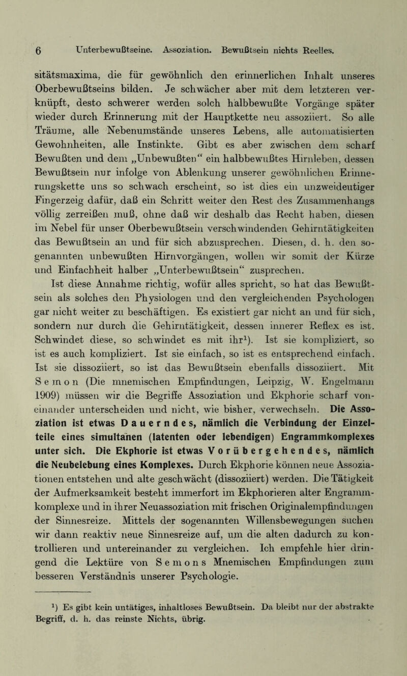 sitätsmaxima, die für gewöhnlich den erinnerlichen Inhalt unseres Oberbewußtseins bilden. Je schwächer aber mit dem letzteren ver¬ knüpft, desto schwerer werden solch hälbbewußte Vorgänge später wieder durch Erinnerung mit der Hauptkette neu assoziiert. So alle Träume, alle Nebenumstände unseres Lebens, alle automatisierten Gewohnheiten, alle Instinkte. Gibt es aber zwischen dem scharf Bewußten und dem „Unbewußten“ ein halbbewußtes Hirnleben, dessen Bewußtsein nur infolge von Ablenkung unserer gewöhnlichen Erinne- rungskette uns so schwach erscheint, so ist dies ein unzweideutiger Fingerzeig dafür, daß ein Schritt weiter den Rest des Zusammenhangs völlig zerreißen muß, ohne daß wir deshalb das Recht haben, diesen im Nebel für unser Oberbewußtsein verschwindenden Gehirntätigkeiteil das Bewußtsein an und für sich abzusprechen. Diesen, d. h. den so¬ genannten unbewußten Hirnvorgängen, wollen wir somit der Kürze und Einfachheit halber „Unterbewußtsein“ zusprechen. Ist diese Annahme richtig, wofür alles spricht, so hat das Bewußt¬ sein als solches den Physiologen und den vergleichenden Psychologen gar nicht weiter zu beschäftigen. Es existiert gar nicht an und für sich, sondern nur durch die Gehirntätigkeit, dessen innerer Reflex es ist. Schwindet diese, so schwindet es mit ihr1). Ist sie kompliziert, so ist es auch kompliziert. Ist sie einfach, so ist es entsprechend einfach. Ist sie dissoziiert, so ist das Bewußtsein ebenfalls dissoziiert. Mit Semon (Die mnemischen Empfindungen, Leipzig, W. Engelmann 1909) müssen wir die Begriffe Assoziation und Ekphorie scharf von¬ einander unterscheiden und nicht, wie bisher, verwechseln. Die Asso¬ ziation ist etwas Dauerndes, nämlich die Verbindung der Einzel¬ teile eines simultanen (latenten oder lebendigen) Engrammkomplexes unter sich. Die Ekphorie ist etwas Vorübergehendes, nämlich die Neubelebung eines Komplexes. Durch Ekphorie können neue Assozia¬ tionen entstehen und alte geschwächt (dissoziiert) werden. Die Tätigkeit der Aufmerksamkeit besteht immerfort im Ekphorieren alter Engramm¬ komplexe und in ihrer Neuassoziation mit frischen Originalempfindungen der Sinnesreize. Mittels der sogenannten Willensbewegungen suchen wir dann reaktiv neue Sinnesreize auf, um die alten dadurch zu kon¬ trollieren und untereinander zu vergleichen. Ich empfehle hier drin¬ gend die Lektüre von Semons Mnemischen Empfindungen zum besseren Verständnis unserer Psychologie. x) Es gibt kein untätiges, inhaltloses Bewußtsein. Da bleibt nur der abstrakte Begriff, d. h. das reinste Nichts, übrig.
