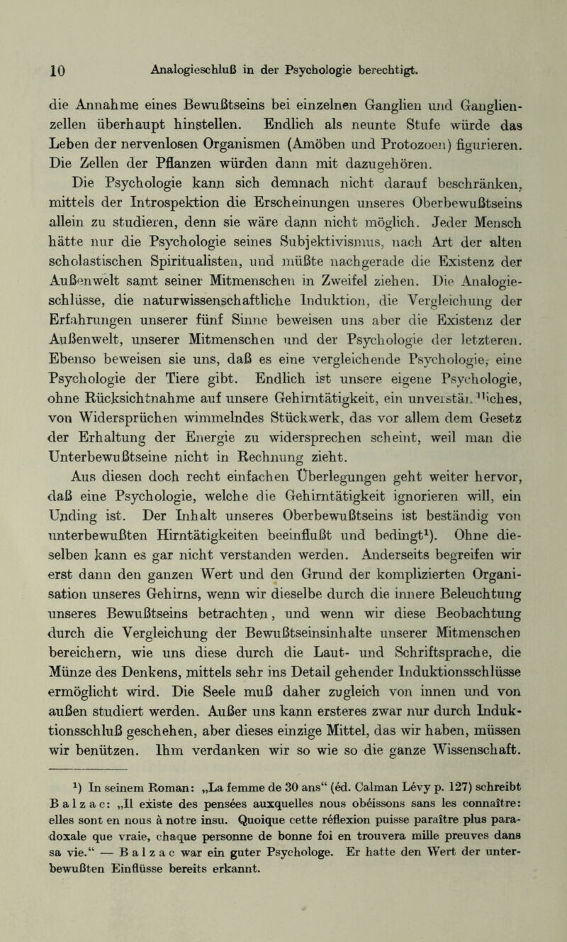 die Annahme eines Bewußtseins bei einzelnen Ganglien und Ganglien¬ zellen überhaupt hinstellen. Endlich als neunte Stufe würde das Leben der nervenlosen Organismen (Amöben und Protozoen) figurieren. Die Zellen der Pflanzen würden dann mit dazu geh Ören. Die Psychologie kann sich demnach nicht darauf beschränken, mittels der Introspektion die Erscheinungen unseres Oberbewußtseins allein zu studieren, denn sie wäre dann nicht möglich. Jeder Mensch hätte nur die Psychologie seines Subjektivismus, nach Art der alten scholastischen Spiritualisten, und müßte nachgerade die Existenz der Außenwelt samt seiner Mitmenschen in Zweifel ziehen. Die Analogie¬ schlüsse, die naturwissenschaftliche Induktion, die Vergleichung der Erfahrungen unserer fünf Sinne beweisen uns aber die Existenz der Außenwelt, unserer Mitmenschen und der Psychologie der letzteren. Ebenso beweisen sie uns, daß es eine vergleichende Psychologie, eine Psychologie der Tiere gibt. Endlich ist unsere eigene Psychologie, ohne Rücksichtnahme auf unsere Gehirntätigkeit, ein unverstän 11iches, von Widersprüchen wimmelndes Stückwerk, das vor allem dem Gesetz der Erhaltung der Energie zu widersprechen scheint, weil man die Unterbewußtseine nicht in Rechnung zieht. Aus diesen doch recht einfachen Überlegungen geht weiter hervor, daß eine Psychologie, welche die Gehirntätigkeit ignorieren will, ein Unding ist. Der Inhalt unseres Oberbewußtseins ist beständig von unterbewußten Hirntätigkeiten beeinflußt und bedingt1). Ohne die¬ selben kann es gar nicht verstanden werden. Anderseits begreifen wir erst dann den ganzen Wert und den Grund der komplizierten Organi¬ sation unseres Gehirns, wenn wir dieselbe durch die innere Beleuchtung unseres Bewußtseins betrachten, und wenn wir diese Beobachtung durch die Vergleichung der Bewußtseinsinhalte unserer Mitmenschen bereichern, wie uns diese durch die Laut- und Schriftsprache, die Münze des Denkens, mittels sehr ins Detail gehender Induktionsschlüsse ermöglicht wird. Die Seele muß daher zugleich von innen und von außen studiert werden. Außer uns kann erst eres zwar nur durch Induk¬ tionsschluß geschehen, aber dieses einzige Mittel, das wir haben, müssen wir benützen. Ihm verdanken wir so wie so die ganze Wissenschaft. *) In seinem Roman: „La femme de 30 ans“ (ed. Calman Levy p. 127) schreibt Balzac: „II existe des pensees auxquelles nous obeissons sans les connaitre: eiles sont en nous ä notre insu. Quoique cette reflexion puisse paraitre plus para¬ doxale que vraie, chaque personne de bonne foi en trouvera mille preuves dans sa vie.“ — Balzac war ein guter Psychologe. Er hatte den Wert der unter¬ bewußten Einflüsse bereits erkannt.