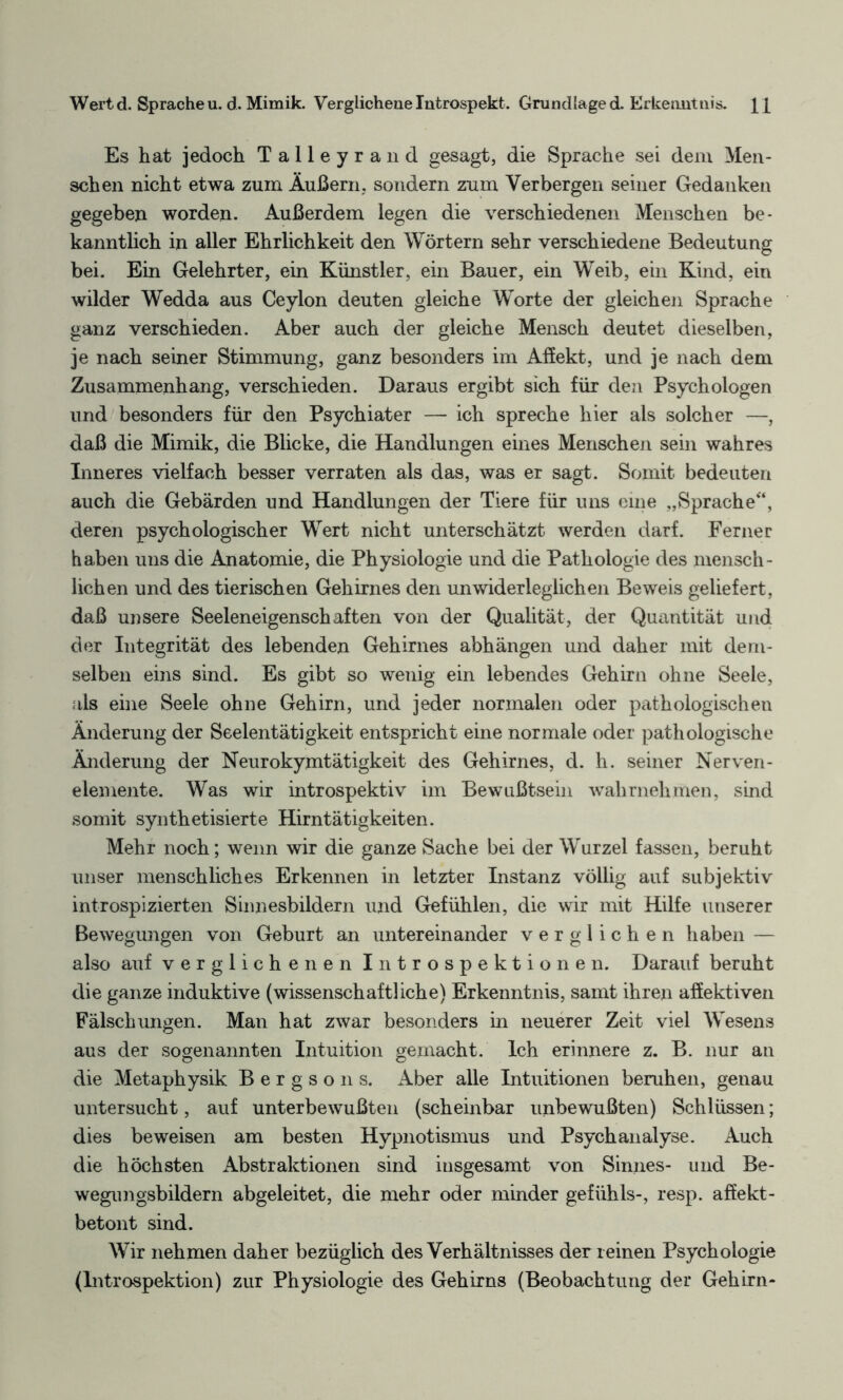 Wert d. Sprache u. d. Mimik. Verglichene Introspekt. Grundlage d. Erkenntnis. Es hat jedoch Talleyrand gesagt, die Sprache sei dem Men¬ schen nicht etwa zum Äußern, sondern zum Verbergen seiner Gedanken gegeben worden. Außerdem legen die verschiedenen Menschen be¬ kanntlich in aller Ehrlichkeit den Wörtern sehr verschiedene Bedeutung bei. Ein Gelehrter, ein Künstler, ein Bauer, ein Weib, ein Kind, ein wilder Wedda aus Ceylon deuten gleiche Worte der gleichen Sprache ganz verschieden. Aber auch der gleiche Mensch deutet dieselben, je nach seiner Stimmung, ganz besonders im Affekt, und je nach dem Zusammenhang, verschieden. Daraus ergibt sich für den Psychologen und besonders für den Psychiater — ich spreche hier als solcher —, daß die Mimik, die Blicke, die Handlungen eines Menschen sein wahres Inneres vielfach besser verraten als das, was er sagt. Somit bedeuten auch die Gebärden und Handlungen der Tiere für uns eine „Sprache“, deren psychologischer Wert nicht unterschätzt werden darf. Ferner haben uns die Anatomie, die Physiologie und die Pathologie des mensch¬ lichen und des tierischen Gehirnes den unwiderleglichen Beweis geliefert, daß unsere Seeleneigenschaften von der Qualität, der Quantität und der Integrität des lebenden Gehirnes abhängen und daher mit dem¬ selben eins sind. Es gibt so wenig ein lebendes Gehirn ohne Seele, als eine Seele ohne Gehirn, und jeder normalen oder pathologischen Änderung der Seelentätigkeit entspricht eine normale oder pathologische Änderung der Neurokymtätigkeit des Gehirnes, d. h. seiner Nerven- elemente. Was wir introspektiv im Bewußtsein 'wahrnehmen, sind somit synthetisierte Hirntätigkeiten. Mehr noch; wenn wir die ganze Sache bei der Wurzel fassen, beruht unser menschliches Erkennen in letzter Instanz völlig auf subjektiv introspizierten Sinnesbildern und Gefühlen, die wir mit Hilfe unserer Bewegungen von Geburt an untereinander verglichen haben — also auf verglichenen Introspektionen. Darauf beruht die ganze induktive (wissenschaftliche) Erkenntnis, samt ihren affektiven Fälschungen. Man hat zwar besonders in neuerer Zeit viel Wesens aus der sogenannten Intuition gemacht. Ich erinnere z. B. nur an die Metaphysik B e r g s o n s. Aber alle Intuitionen beruhen, genau untersucht, auf unterbewußten (scheinbar imbewußten) Schlüssen; dies beweisen am besten Hypnotismus und Psychanalyse. Auch die höchsten Abstraktionen sind insgesamt von Sinnes- und Be- wegungsbildern abgeleitet, die mehr oder minder gefühls-, resp. affekt¬ betont sind. Wir nehmen daher bezüglich des Verhältnisses der reinen Psychologie (Introspektion) zur Physiologie des Gehirns (Beobachtung der Gehirn-