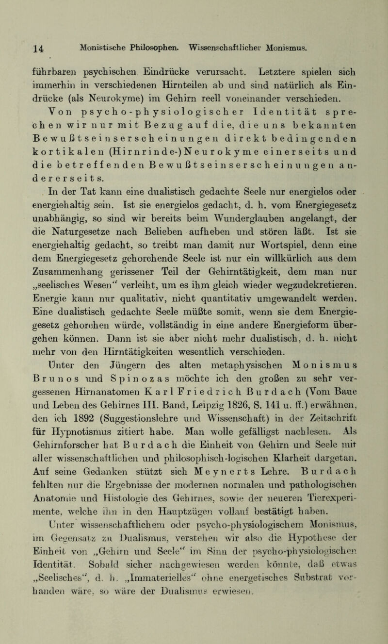 führbaren psychischen Eindrücke verursacht. Letztere spielen sich immerhin in verschiedenen Hirnteilen ab und sind natürlich als Ein¬ drücke (als Neurokyme) im Gehirn reell voneinander verschieden. Von psycho-physiologischer Identität spre¬ chen wir nur mit Bezug auf die, die uns bekannten Bewußtseinserscheinungen direkt bedingenden kortikalen (Hirnrinde-)Neurokyme einerseits und die betreffenden Bewußtseinserscheinungen an¬ dererseits. In der Tat kann eine dualistisch gedachte Seele nur energielos oder energiehaltig sein. Ist sie energielos gedacht, d. h. vom Energiegesetz unabhängig, so sind wir bereits beim Wunderglauben angelangt, der die Naturgesetze nach Belieben aufheben und stören läßt. Ist sie energiehaltig gedacht, so treibt man damit nur Wortspiel, denn eine dem Energiegesetz gehorchende Seele ist nur ein willkürlich aus dem Zusammenhang gerissener Teil der Gehirntätigkeit, dem man nur „seelisches Wesen“ verleiht, um es ihm gleich wieder wegzudekretieren. Energie kann nur qualitativ, nicht quantitativ umgewandelt werden. Eine dualistisch gedachte Seele müßte somit, wenn sie dem Energie¬ gesetz gehorchen würde, vollständig in eine andere Energieform über¬ gehen können. Dann ist sie aber nicht mehr dualistisch, d. h. nicht mehr von den Hirntätigkeiten wesentlich verschieden. Unter den Jüngern des alten metaphysischen Monismus Brunos und Spinozas möchte ich den großen zu sehr ver¬ gessenen Hirnanatomen Karl Friedrich Burdach (Vom Baue und Leben des Gehirnes III. Band, Leipzig 1826, S. 141 u. ff.) erwähnen, den ich 1892 (Suggestionslehre und Wissenschaft) in der Zeitschrift für Hypnotismus zitiert habe. Man wolle gefälligst nach lesen. Als Gehirnforscher hat B u r d a c h die Einheit von Gehirn und Seele mit aller wissenschaftlichen und philosophisch-logischen Klarheit dargetan. Auf seine Gedanken stützt sich Meynerts Lehre. Burdach fehlten nur die Ergebnisse der modernen normalen und pathologischen Anatomie und Histologie des Gehirnes, sowie der neueren Tierexperi- rnente, welche ihn in den Hauptzügen vollauf bestätigt haben. Unter wissenschaftlichem oder psycho-physiologischem Monismus, im Gegensatz zu Dualismus, verstehen wir also die Hypothese der Einheit von „Gehirn und Seele“ im Sinn der psycho-physiologischen Identität. Sobald sicher nachgewiesen werden könnte, daß etwas „Seelisches“, d. h. „Immaterielles“ ohne energetisches Substrat vor¬ handen wäre, so wäre der Dualismus erwiesen.