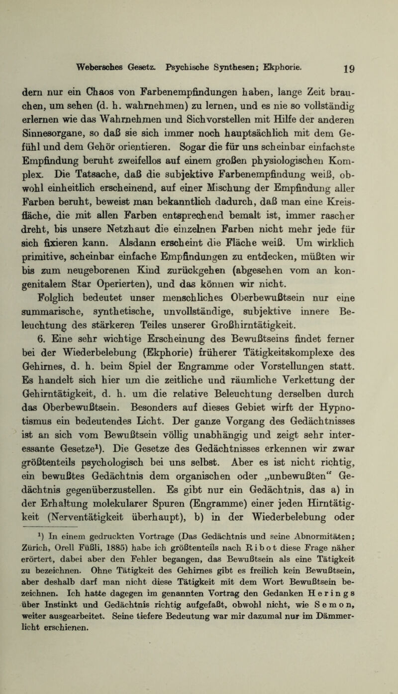 Weberöches Gesetz. Psychische Synthesen; Ekphorie. 29 dern nur ein Chaos von Farbenempfindungen haben, lange Zeit brau¬ chen, um sehen (d. h. wahmehmen) zu lernen, und es nie so vollständig erlernen wie das Wahmehmen und Sichvorstellen mit Hilfe der anderen Sinnesorgane, so daß sie sich immer noch hauptsächlich mit dem Ge¬ fühl und dem Gehör orientieren. Sogar die für uns scheinbar einfachste Empfindung beruht zweifellos auf einem großen physiologischen Kom¬ plex. Die Tatsache, daß die subjektive Farbenempfindung weiß, ob¬ wohl einheitlich erscheinend, auf einer Mischung der Empfindung aller Farben beruht, beweist man bekanntlich dadurch, daß man eine Kreis¬ fläche, die mit allen Farben entsprechend bemalt ist, immer rascher dreht, bis unsere Netzhaut die einzelnen Farben nicht mehr jede für sich fixieren kann. Alsdann erscheint die Fläche weiß. Um wirklich primitive, scheinbar einfache Empfindungen zu entdecken, müßten wir bis zum neugeborenen Kind zurückgehen (abgesehen vom an kon¬ genitalem Star Operierten), und das können wir nicht. Folglich bedeutet unser menschliches Oberbewußtsein nur eine summarische, synthetische, unvollständige, subjektive innere Be¬ leuchtung des stärkeren Teiles unserer Großhirntätigkeit. 6. Eine sehr wichtige Erscheinung des Bewußtseins findet ferner bei der Wiederbelebung (Ekphorie) früherer Tätigkeitskomplexe des Gehirnes, d. h. beim Spiel der Engramme oder Vorstellungen statt. Es handelt sich hier um die zeitliche und räumliche Verkettung der Gehirntätigkeit, d. h. um die relative Beleuchtung derselben durch das Oberbewußtsein. Besonders auf dieses Gebiet wirft der Hypno¬ tismus ein bedeutendes Licht. Der ganze Vorgang des Gedächtnisses ist an sich vom Bewußtsein völlig unabhängig und zeigt sehr inter¬ essante Gesetze1). Die Gesetze des Gedächtnisses erkennen wir zwar größtenteils psychologisch bei uns selbst. Aber es ist nicht richtig, ein bewußtes Gedächtnis dem organischen oder „unbewußten“ Ge¬ dächtnis gegenüberzustellen. Es gibt nur ein Gedächtnis, das a) in der Erhaltung molekularer Spuren (Engramme) einer jeden Hirntätig¬ keit (Nerventätigkeit überhaupt), b) in der Wiederbelebung oder *) In einem gedruckten Vortrage (Das Gedächtnis und seine Abnormitäten; Zürich, Orell Füßli, 1885) habe ich größtenteils nach Ribot diese Frage näher erörtert, dabei aber den Fehler begangen, das Bewußtsein als eine Tätigkeit zu bezeichnen. Ohne Tätigkeit des Gehirnes gibt es freilich kein Bewußtsein, aber deshalb darf man nicht diese Tätigkeit mit dem Wort Bewußtsein be¬ zeichnen. Ich hatte dagegen im genannten Vortrag den Gedanken Herings über Instinkt und Gedächtnis richtig aufgefaßt, obwohl nicht, wie S e m o n, weiter ausgearbeitet. Seine tiefere Bedeutung war mir dazumal nur im Dämmer¬ licht erschienen.