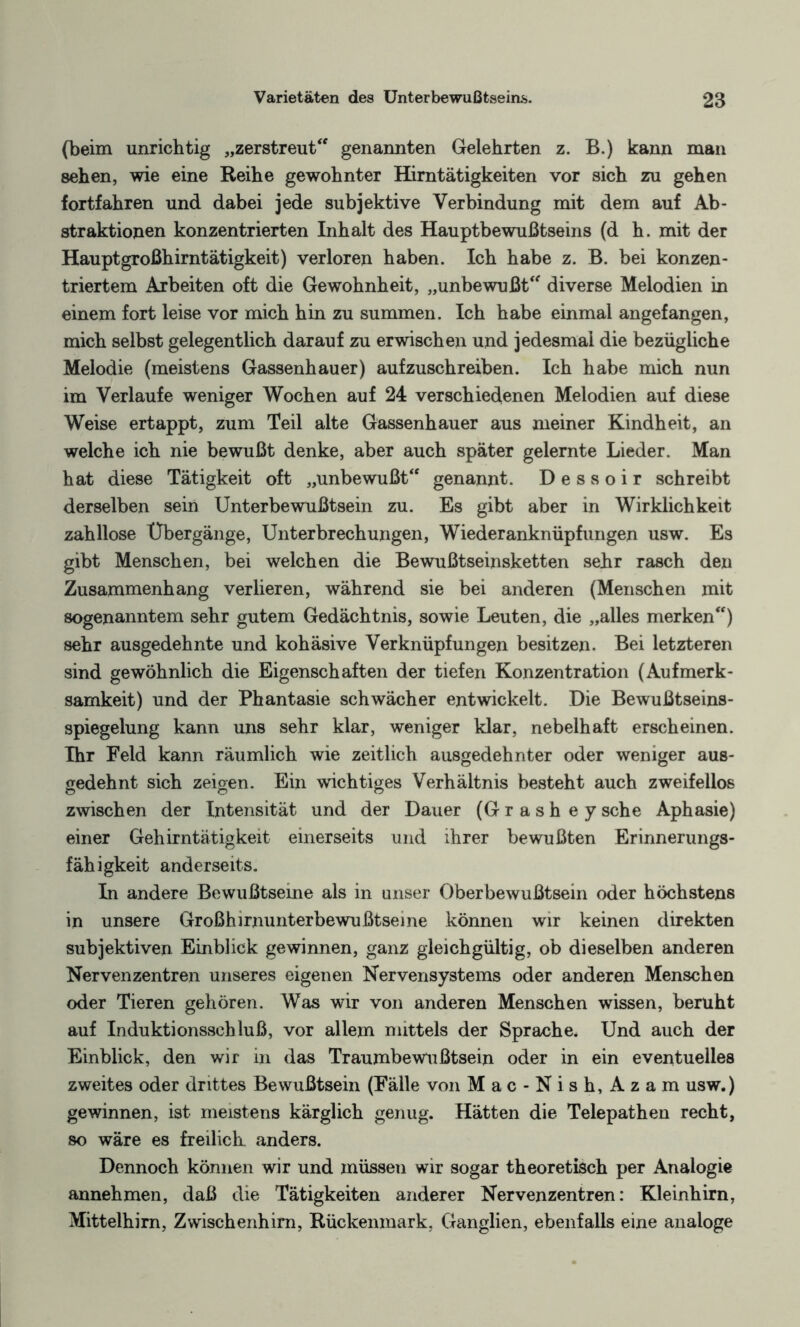 (beim unrichtig „zerstreut genannten Gelehrten z. B.) kann man sehen, wie eine Reihe gewohnter Himtätigkeiten vor sich zu gehen fortfahren und dabei jede subjektive Verbindung mit dem auf Ab- straktionen konzentrierten Inhalt des Hauptbewußtseins (d h. mit der Hauptgroßhirntätigkeit) verloren haben. Ich habe z. B. bei konzen¬ triertem Arbeiten oft die Gewohnheit, „unbewußt diverse Melodien in einem fort leise vor mich hin zu summen. Ich habe einmal angefangen, mich selbst gelegentlich darauf zu erwischen und jedesmal die bezügliche Melodie (meistens Gassenhauer) aufzuschreiben. Ich habe mich nun im Verlaufe weniger Wochen auf 24 verschiedenen Melodien auf diese Weise ertappt, zum Teil alte Gassenhauer aus meiner Kindheit, an welche ich nie bewußt denke, aber auch später gelernte Lieder. Man hat diese Tätigkeit oft „unbewußt genannt. D e s s o i r schreibt derselben sein Unterbewußtsein zu. Es gibt aber in Wirklichkeit zahllose Übergänge, Unterbrechungen, Wiederanknüpfungen usw. Es gibt Menschen, bei welchen die Bewußtseinsketten sehr rasch den Zusammenhang verlieren, während sie bei anderen (Menschen mit sogenanntem sehr gutem Gedächtnis, sowie Leuten, die „alles merken) sehr ausgedehnte und kohäsive Verknüpfungen besitzen. Bei letzteren sind gewöhnlich die Eigenschaften der tiefen Konzentration (Aufmerk¬ samkeit) und der Phantasie schwächer entwickelt. Die Bewußtseins¬ spiegelung kann uns sehr klar, weniger klar, nebelhaft erscheinen. Ihr Feld kann räumlich wie zeitlich ausgedehnter oder weniger aus¬ gedehnt sich zeigen. Ein wichtiges Verhältnis besteht auch zweifellos zwischen der Intensität und der Dauer (Grash ey sehe Aphasie) einer Gehirntätigkeit einerseits und ihrer bewußten Erinnerungs¬ fähigkeit anderseits. In andere Bewußtseine als in unser Oberbewußtsein oder höchstens in unsere Großhirnunterbewußtseine können wir keinen direkten subjektiven Einblick gewinnen, ganz gleichgültig, ob dieselben anderen Nervenzentren unseres eigenen Nervensystems oder anderen Menschen oder Tieren gehören. Was wir von anderen Menschen wissen, beruht auf Induktionsschluß, vor allem mittels der Sprache. Und auch der Einblick, den wir in das Traumbewußtsein oder in ein eventuelles zweites oder drittes Bewußtsein (Fälle von Mac-Nish, Azam usw.) gewinnen, ist meistens kärglich genug. Hätten die Telepathen recht, so wäre es freilich anders. Dennoch können wir und müssen wir sogar theoretisch per Analogie annehmen, daß die Tätigkeiten anderer Nervenzentren: Kleinhirn, Mittelhirn, Zwischenhirn, Rückenmark, Ganglien, ebenfalls eine analoge