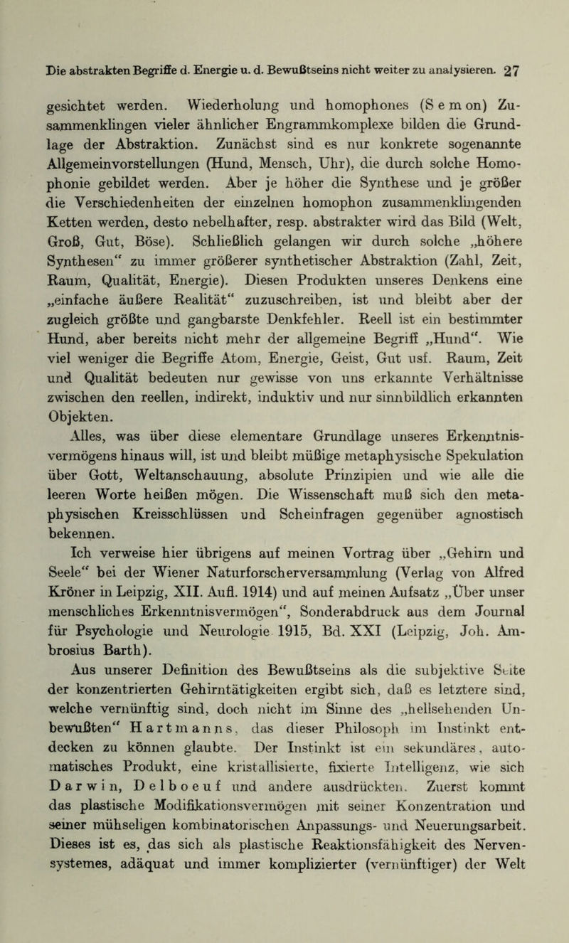 gesichtet werden. Wiederholung und homophones (Sem on) Zu¬ sammenklingen vieler ähnlicher Engrammkomplexe bilden die Grund¬ lage der Abstraktion. Zunächst sind es nur konkrete sogenannte Allgemeinvorstellungen (Hund, Mensch, Uhr), die durch solche Homo¬ phonie gebildet werden. Aber je höher die Synthese und je größer die Verschiedenheiten der einzelnen homophon zusammenklingenden Ketten werden, desto nebelhafter, resp. abstrakter wird das Bild (Welt, Groß, Gut, Böse). Schließlich gelangen wir durch solche „höhere Synthesen“ zu immer größerer synthetischer Abstraktion (Zahl, Zeit, Raum, Qualität, Energie). Diesen Produkten unseres Denkens eine „einfache äußere Realität“ zuzuschreiben, ist und bleibt aber der zugleich größte und gangbarste Denkfehler. Reell ist ein bestimmter Hund, aber bereits nicht mehr der allgemeine Begriff „Hund“. Wie viel weniger die Begriffe Atom, Energie, Geist, Gut usf. Raum, Zeit und Qualität bedeuten nur gewisse von uns erkannte Verhältnisse zwischen den reellen, indirekt, induktiv und nur sinnbildlich erkannten Objekten. Alles, was über diese elementare Grundlage unseres Erkenntnis¬ vermögens hinaus will, ist und bleibt müßige metaphysische Spekulation über Gott, Weltanschauung, absolute Prinzipien und wie alle die leeren Worte heißen mögen. Die Wissenschaft muß sich den meta¬ physischen Kreisschlüssen und Scheinfragen gegenüber agnostisch bekennen. Ich verweise hier übrigens auf meinen Vortrag über „Gehirn und Seele“ bei der Wiener Naturforscherversammlung (Verlag von Alfred Kröner in Leipzig, XII. Aufl. 1914) und auf meinen Aufsatz „Uber unser menschliches Erkenntnisvermögen“, Sonderabdruck aus dem Journal für Psychologie und Neurologie 1915, Bd. XXI (Leipzig, Joh. Am¬ brosius Barth). Aus unserer Definition des Bewußtseins als die subjektive Seite der konzentrierten Gehirntätigkeiten ergibt sich, daß es letztere sind, welche vernünftig sind, doch nicht im Sinne des „hellsekenden Un¬ bewußten“ Hartmanns, das dieser Philosoph im Instinkt ent¬ decken zu können glaubte. Der Instinkt ist ein sekundäres, auto¬ matisches Produkt, eine kristallisierte, fixierte Intelligenz, wie sich Darwin, Delboeuf und andere ausdrückten. Zuerst kommt das plastische Modifikationsvermögen mit seiner Konzentration und semer mühseligen kombinatorischen Anpassungs- und Neuerungsarbeit. Dieses ist es, das sich als plastische Reaktionsfähigkeit des Nerven- systemes, adäquat und immer komplizierter (vernünftiger) der Welt