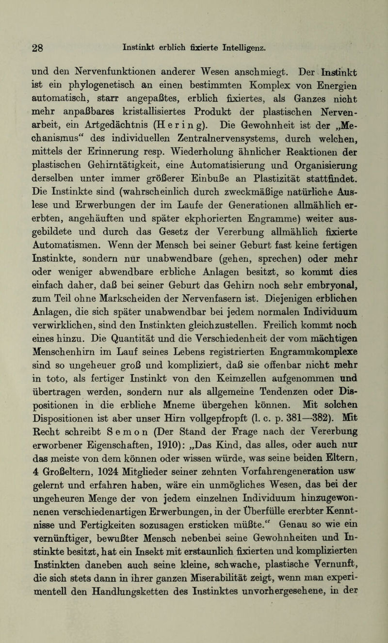 und den Nervenfunktionen anderer Wesen anschmiegt. Der Instinkt ist ein phylogenetisch an einen bestimmten Komplex von Energien automatisch, starr angepaßtes, erblich fixiertes, als Ganzes nicht mehr anpaßbares kristallisiertes Produkt der plastischen Nerven - arbeit, ein Artgedächtnis (Hering). Die Gewohnheit ist der „Me¬ chanismus“ des individuellen Zentralnervensystems, durch welchen, mittels der Erinnerung resp. Wiederholung ähnlicher Reaktionen der plastischen Gehirntätigkeit, eine Automatisierung und Organisierung derselben unter immer größerer Einbuße an Plastizität stattfindet. Die Instinkte sind (wahrscheinlich durch zweckmäßige natürliche Aus¬ lese und Erwerbungen der im Laufe der Generationen allmählich er¬ erbten, angehäuften und später ekphorierten Engramme) weiter aus¬ gebildete und durch das Gesetz der Vererbung allmählich fixierte Automatismen. Wenn der Mensch bei seiner Geburt fast keine fertigen Instinkte, sondern nur unabwendbare (gehen, sprechen) oder mehr oder weniger abwendbare erbliche Anlagen besitzt, so kommt dies einfach daher, daß bei seiner Geburt das Gehirn noch sehr embryonal, zum Teil ohne Markscheiden der Nervenfasern ist. Diejenigen erblichen Anlagen, die sich später unabwendbar bei jedem normalen Individuum verwirklichen, sind den Instinkten gleichzustellen. Freilich kommt noch eines hinzu. Die Quantität und die Verschiedenheit der vom mächtigen Menschenhirn im Lauf seines Lebens registrierten Engrammkomplexe sind so ungeheuer groß und kompliziert, daß sie offenbar nicht mehr in toto, als fertiger Instinkt von den Keimzellen aufgenommen und übertragen werden, sondern nur als allgemeine Tendenzen oder Dis¬ positionen in die erbliche Mneme übergehen können. Mit solchen Dispositionen ist aber unser Hirn vollgepfropft (1. c. p. 381—382). Mit Recht schreibt S e m o n (Der Stand der Frage nach der Vererbung erworbener Eigenschaften, 1910): „Das Kind, das alles, oder auch nur das meiste von dem können oder wissen würde, was seine beiden Eltern, 4 Großeltern, 1024 Mitglieder seiner zehnten Vorfahrengeneration usw gelernt und erfahren haben, wäre ein unmögliches Wesen, das bei der ungeheuren Menge der von jedem einzelnen Individuum hinzugewon¬ nenen verschiedenartigen Erwerbungen, in der Überfülle ererbter Kennt¬ nisse und Fertigkeiten sozusagen ersticken müßte.“ Genau so wie ein vernünftiger, bewußter Mensch nebenbei seine Gewohnheiten und In¬ stinkte besitzt, hat ein Insekt mit erstaunlich fixierten und komplizierten Instinkten daneben auch seine kleine, schwache, plastische Vernunft, die sich stets dann in ihrer ganzen Miserabilität zeigt, wenn man experi¬ mentell den Handlungsketten des Instinktes unvorhergesehene, in der