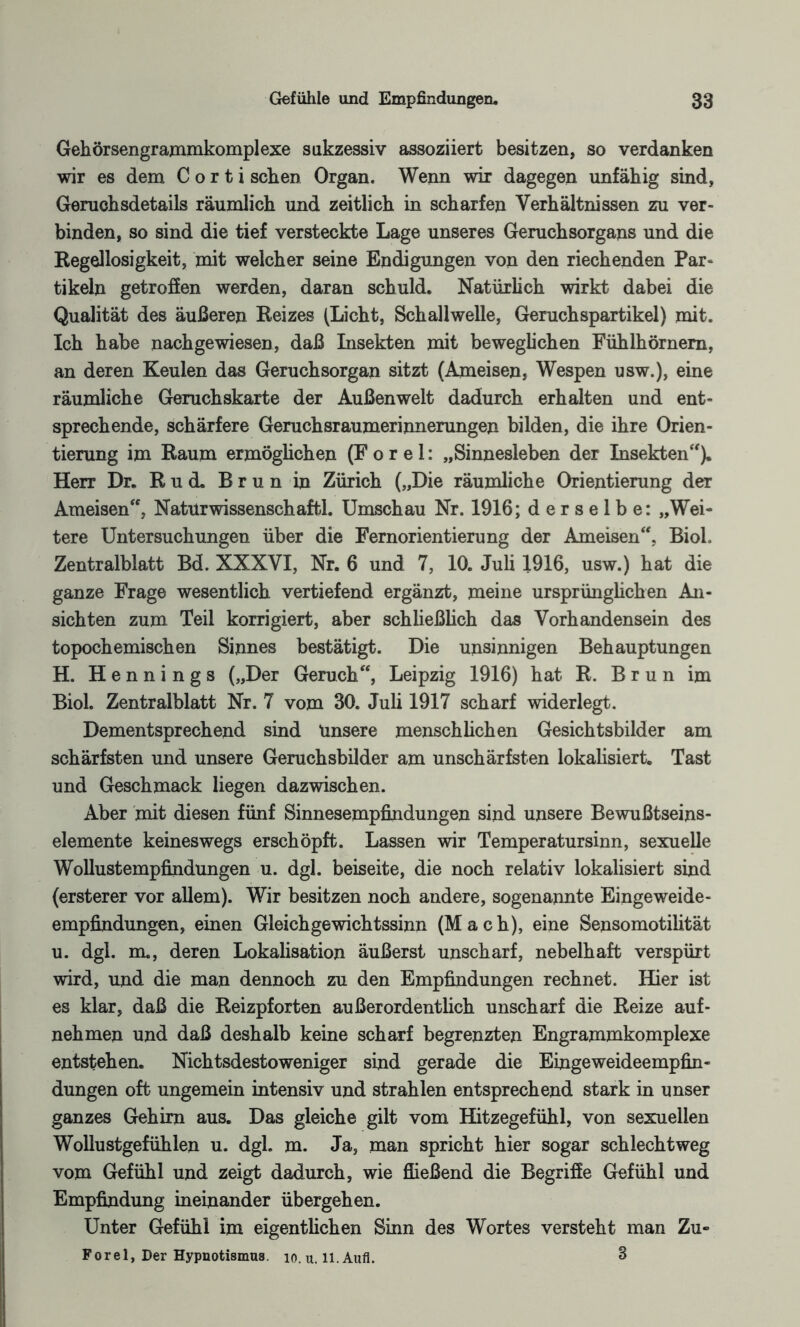 Gehörsengrammkomplexe sukzessiv assoziiert besitzen, so verdanken wir es dem C o r t i sehen Organ. Wenn wir dagegen unfähig sind, Geruchsdetails räumlich und zeitlich in scharfen Verhältnissen zu ver¬ binden, so sind die tief versteckte Lage unseres Geruchsorgans und die Regellosigkeit, mit welcher seine Endigungen von den riechenden Par¬ tikeln getroffen werden, daran schuld. Natürlich wirkt dabei die Qualität des äußeren Reizes (Licht, Schallwelle, Geruchspartikel) mit. Ich habe nachgewiesen, daß Insekten mit beweglichen Fühlhörnern, an deren Keulen das Geruchsorgan sitzt (Ameisen, Wespen usw.), eine räumliche Geruchskarte der Außenwelt dadurch erhalten und ent¬ sprechende, schärfere Geruchsraumerinnerungen bilden, die ihre Orien¬ tierung im Raum ermöglichen (F o r e 1: „Sinnesleben der Insekten“). Herr Dr. Rud. Brun in Zürich („Die räumliche Orientierung der Ameisen“, Naturwissenschaft. Umschau Nr. 1916; derselbe: „Wei¬ tere Untersuchungen über die Fernorientierung der Ameisen“, BioL Zentralblatt Bd. XXXVI, Nr. 6 und 7, 10. Juli 1916, usw.) hat die ganze Frage wesentlich vertiefend ergänzt, meine ursprünglichen An¬ sichten zum Teil korrigiert, aber schließlich das Vorhandensein des topochemischen Sinnes bestätigt. Die unsinnigen Behauptungen H. Hennings („Der Geruch“, Leipzig 1916) hat R. Brun im Biol. Zentralblatt Nr. 7 vom 30. Juli 1917 scharf widerlegt. Dementsprechend sind Unsere menschlichen Gesichtsbilder am schärfsten und unsere Geruchsbilder am unschärfsten lokalisiert. Tast und Geschmack liegen dazwischen. Aber mit diesen fünf Sinnesempfindungen sind unsere Bewußtseins¬ elemente keineswegs erschöpft. Lassen wir Temperatursinn, sexuelle Wollustempfindungen u. dgl. beiseite, die noch relativ lokalisiert sind (ersterer vor allem). Wir besitzen noch andere, sogenannte Eingeweide¬ empfindungen, einen Gleichgewichtssinn (Mach), eine Sensomotilität u. dgl. m., deren Lokalisation äußerst unscharf, nebelhaft verspürt wird, und die man dennoch zu den Empfindungen rechnet. Hier ist es klar, daß die Reizpforten außerordentlich unscharf die Reize auf- nehmen und daß deshalb keine scharf begrenzten Engrammkomplexe entstehen. Nichtsdestoweniger sind gerade die Eingeweideempfin¬ dungen oft ungemein intensiv und strahlen entsprechend stark in unser ganzes Gehirn aus. Das gleiche gilt vom Hitzegefühl, von sexuellen Wollustgefühlen u. dgl. m. Ja, man spricht hier sogar schlechtweg vom Gefühl und zeigt dadurch, wie fließend die Begriffe Gefühl und Empfindung ineinander übergehen. Unter Gefühl im eigentlichen Sinn des Wortes versteht man Zu- Forel, Der Hypnotismus, io.u. ll.Aufl. 3